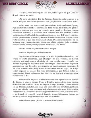 Página129
—Si los Alquimistas siguen tras ella, estoy seguro de que Lissa los
dejará volver a su suite.
¿No sería divertido?, dijo tía Tatiana. Aposentos más cercanos a tu
madre, ninguno de ustedes queriendo salir y enfrentarse a los demás Moroi.
—Eso no es vida —murmuré, pensando en lo atrapados que Sydney
y yo nos habíamos sentido. No me había dado cuenta del todo hasta que nos
fuimos y tuvimos un poco de espacio para respirar. Incluso cuando
estábamos peleando, la vibración entre nosotros era más eléctrica cuando
teníamos nuestra libertad. Encontrándome con los ojos de Sydney, supe que
estaba pensando en lo mismo y estaba llena de las mismas preguntas que
yo tenía sobre lo que nos deparaba el futuro. Desafortunadamente, no era
probable que consiguiésemos respuestas ahora mismo. Solo podíamos
concentrarnos en las preocupaciones inmediatas. Jill. Olive.
Dimitri se detuvo y señaló hacia el bosque.
—Miren. El principio de las barreras.
Seguí su movimiento y atrapé un atisbo de plata en la maleza. Una
estaca de plata encantada. Los dhampirs de esta comuna los habían
colocado estratégicamente alrededor de sus instalaciones, creando una
barrera mágica para mantener fuera a los Strigoi. Los no muertos no podían
atravesar ese tipo de poder, pero requería un mantenimiento constante. Si
los lazos se debilitaban o alguien movía una estaca de su lugar, los Strigoi
serían capaces de pasar. Era una preocupación que tenían todas las
comunidades Moroi y dhampir. Las barreras en la Corte se comprobaban
varias veces al día.
Acabábamos de pasar la estaca cuando una figura salió de repente
del bosque y vino al camino frente a Dimitri, quien adoptó una postura
defensiva ante la visión del recién llegado y luego se relajó cuando vio que
era un dhampir. Ella también tenía una expresión lista para todo, junto con
tanto una pistola como una estaca de plata en su cinturón. Un medallón
alrededor de su cuello que era una copia exacta del de Olive, salvo que tenía
el borde azul, no verde. El rostro de la mujer se suavizó un poco cuando vio
a Rose y Dimitri, luego se endureció otra vez al verme.
—Saludos —dijo—. ¿Están buscando Pino Salvaje?
 