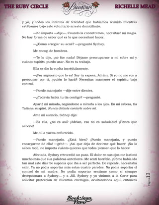 Página13
y yo, y todos los intentos de felicidad que habíamos reunido mientras
estábamos bajo este voluntario arresto domiciliario.
—No importa —dije—. Cuando la encontremos, necesitaré mi magia.
No hay forma de saber qué es lo que necesitaré hacer.
—¿Como arreglar su acné? —preguntó Sydney.
Me encogí de hombros.
—Te lo dije, ¡no fue nada! Déjame preocuparme a mí sobre mí y
cuánto espíritu puedo usar. No es tu trabajo.
Ella se dio la vuelta incrédulamente.
—¡Por supuesto que lo es! Soy tu esposa, Adrian. Si yo no me voy a
preocupar por ti, ¿quién lo hará? Necesitas mantener el espíritu bajo
control.
—Puedo manejarlo —dije entre dientes.
—¿Todavía habla tu tía contigo? —preguntó.
Aparté mi mirada, negándome a mirarla a los ojos. En mi cabeza, tía
Tatiana suspiró. Nunca debiste contarle sobre mí.
Ante mi silencio, Sidney dijo:
—Es ella, ¿no es así? ¡Adrian, eso no es saludable! ¡Tienes que
saberlo!
Me di la vuelta enfurecido.
—Puedo manejarlo. ¿Está bien? ¡Puedo manejarlo, y puedo
encargarme de ella! —grité—. ¡Así que deja de decirme qué hacer! ¡No lo
sabes todo, no importa cuánto quieras que todos piensen que lo haces!
Afectada, Sydney retrocedió un paso. El dolor en sus ojos me lastimó
mucho más que sus palabras anteriores. Me sentí horrible. ¿Cómo había ido
tan mal este día? Se suponía que iba a ser perfecto. De repente, necesitaba
salir. Ya no podía soportar más estas cuatro paredes. No podía soportar el
control de mi madre. No podía soportar sentirme como si siempre
decepcionara a Sydney… y a Jill. Sydney y yo vinimos a la Corte para
solicitar protección de nuestros enemigos, ocultándonos aquí, entonces
 
