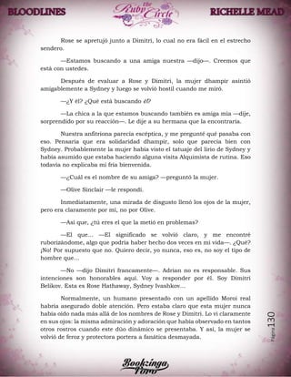 Página130
Rose se apretujó junto a Dimitri, lo cual no era fácil en el estrecho
sendero.
—Estamos buscando a una amiga nuestra —dijo—. Creemos que
está con ustedes.
Después de evaluar a Rose y Dimitri, la mujer dhampir asintió
amigablemente a Sydney y luego se volvió hostil cuando me miró.
—¿Y él? ¿Qué está buscando él?
—La chica a la que estamos buscando también es amiga mía —dije,
sorprendido por su reacción—. Le dije a su hermana que la encontraría.
Nuestra anfitriona parecía escéptica, y me pregunté qué pasaba con
eso. Pensaría que era solidaridad dhampir, solo que parecía bien con
Sydney. Probablemente la mujer había visto el tatuaje del lirio de Sydney y
había asumido que estaba haciendo alguna visita Alquimista de rutina. Eso
todavía no explicaba mi fría bienvenida.
—¿Cuál es el nombre de su amiga? —preguntó la mujer.
—Olive Sinclair —le respondí.
Inmediatamente, una mirada de disgusto llenó los ojos de la mujer,
pero era claramente por mí, no por Olive.
—Así que, ¿tú eres el que la metió en problemas?
—El que… —El significado se volvió claro, y me encontré
ruborizándome, algo que podría haber hecho dos veces en mi vida—. ¿Qué?
¡No! Por supuesto que no. Quiero decir, yo nunca, eso es, no soy el tipo de
hombre que…
—No —dijo Dimitri francamente—. Adrian no es responsable. Sus
intenciones son honorables aquí. Voy a responder por él. Soy Dimitri
Belikov. Esta es Rose Hathaway, Sydney Ivashkov…
Normalmente, un humano presentado con un apellido Moroi real
habría asegurado doble atención. Pero estaba claro que esta mujer nunca
había oído nada más allá de los nombres de Rose y Dimitri. Lo vi claramente
en sus ojos: la misma admiración y adoración que había observado en tantos
otros rostros cuando este dúo dinámico se presentaba. Y así, la mujer se
volvió de feroz y protectora portera a fanática desmayada.
 