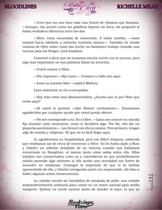 Página132
—Creo que eso nos hace más una fuente de chismes que famosos.
—Aunque, tan pronto como las palabras dejaron mi boca, me pregunté si
había verdadera diferencia entre los dos.
—Bien, estoy encantada de conocerlos. A todos ustedes. —Lana
caminó hacia adelante y estrecho nuestras manos—. También he tenido
noticias de Olive sobre como has hecho un fantástico trabajo creando una
vacuna para los Strigoi, Lord Ivashkov.
Comencé a decir que no teníamos mucha suerte con la vacuna, pero
algo más importante en sus palabras llamó mi atención.
—Usted conoce a Olive.
—Por supuesto —dijo Lana—. Conozco a cada uno aquí.
—Lana es nuestra líder —explicó Mallory.
Lana realmente se rio a carcajadas.
—Soy más como una administradora. ¿Asumo que es por Olive que
están aquí?
—Si usted lo permite —dijo Dimitri cortésmente—. Estaríamos
agradecidos por cualquier ayuda que usted pueda ofrecer.
—No me corresponde a mí. Es a Olive. —Lana nos sostuvo su mirada
fija durante unos momentos, como si decidiera algo. Por fin, ella dio un
pequeña asentimiento—. Los llevaré con ella yo misma. Pero primero, tengan
algo de comida y relájense. Sé que no es fácil llegar aquí.
Le agradecimos su hospitalidad, pero era difícil relajarse, sabiendo
que estábamos así de cerca de encontrar a Olive. Yo les había dado a Rose
y Dimitri un informe detallado de su historia cuando nos habíamos
encontrado en Houghton, al menos tanto como sabía sobre ello. Ellos
estaban tan consternados como yo y coincidieron en que probablemente
estaba pasando algo siniestro si ella sentía una necesidad tan fuerte de
esconder su embarazo. Conseguí la impresión de que si se habían
aprovechado de ella, y Dimitri averiguaba quién era responsable, allí iban a
haber algunas serias consecuencias.
La comida resultó ser bocadillos de ensalada de pollo, una comida
sorprendentemente ordinaria para comer en un resort natural para medio
vampiros. Sydney no vaciló incluso antes de morder el suyo, lo que yo
 