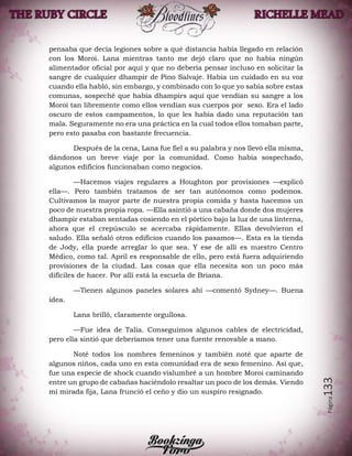 Página133
pensaba que decía legiones sobre a qué distancia había llegado en relación
con los Moroi. Lana mientras tanto me dejó claro que no había ningún
alimentador oficial por aquí y que no debería pensar incluso en solicitar la
sangre de cualquier dhampir de Pino Salvaje. Había un cuidado en su voz
cuando ella habló, sin embargo, y combinado con lo que yo sabía sobre estas
comunas, sospeché que había dhampirs aquí que vendían su sangre a los
Moroi tan libremente como ellos vendían sus cuerpos por sexo. Era el lado
oscuro de estos campamentos, lo que les había dado una reputación tan
mala. Seguramente no era una práctica en la cual todos ellos tomaban parte,
pero esto pasaba con bastante frecuencia.
Después de la cena, Lana fue fiel a su palabra y nos llevó ella misma,
dándonos un breve viaje por la comunidad. Como había sospechado,
algunos edificios funcionaban como negocios.
—Hacemos viajes regulares a Houghton por provisiones —explicó
ella—. Pero también tratamos de ser tan autónomos como podemos.
Cultivamos la mayor parte de nuestra propia comida y hasta hacemos un
poco de nuestra propia ropa. —Ella asintió a una cabaña donde dos mujeres
dhampir estaban sentadas cosiendo en el pórtico bajo la luz de una linterna,
ahora que el crepúsculo se acercaba rápidamente. Ellas devolvieron el
saludo. Ella señaló otros edificios cuando los pasamos—. Esta es la tienda
de Jody, ella puede arreglar lo que sea. Y ese de allí es nuestro Centro
Médico, como tal. April es responsable de ello, pero está fuera adquiriendo
provisiones de la ciudad. Las cosas que ella necesita son un poco más
difíciles de hacer. Por allí está la escuela de Briana.
—Tienen algunos paneles solares ahí —comentó Sydney—. Buena
idea.
Lana brilló, claramente orgullosa.
—Fue idea de Talia. Conseguimos algunos cables de electricidad,
pero ella sintió que deberíamos tener una fuente renovable a mano.
Noté todos los nombres femeninos y también noté que aparte de
algunos niños, cada uno en esta comunidad era de sexo femenino. Así que,
fue una especie de shock cuando vislumbré a un hombre Moroi caminando
entre un grupo de cabañas haciéndolo resaltar un poco de los demás. Viendo
mi mirada fija, Lana frunció el ceño y dio un suspiro resignado.
 