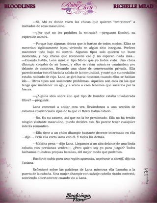 Página134
—Sí. Ahí es donde viven las chicas que quieren “entretener” a
invitados de sexo masculino.
—¿Por qué no les prohíbes la entrada? —preguntó Dimitri, su
expresión oscura.
—Porque hay algunas chicas que lo harían de todos modos. Ellas se
moverían sigilosamente lejos, viviendo en algún sitio inseguro. Prefiero
mantener todo bajo mi control. Algunos tipos solo quieren un buen
momento, y hay chicas que reconocen eso y no esperan nada más...
—Cuando habló, Lana miró al tipo Moroi que yo había visto. Una chica
dhampir colgaba de su brazo, y ellos se reían mientras caminaban por
delante de nosotros, llevando una clase de conversación privada. Ella
pareció andar con él hacia la salida de la comunidad, y noté que su medallón
estaba rodeado de rojo. Lana se giró hacia nosotros cuando ellos se habían
ido—. Otros tipos son solamente problemas. Aquellos son esos en los que
tengo que mantener un ojo, y a veces a esos tenemos que sacarlos por la
fuerza.
—¿Alguna idea sobre con qué tipo de hombre estaba involucrada
Olive? —pregunté.
Lana comenzó a andar otra vez, llevándonos a una sección de
cabañas residenciales lejos de la que el Moroi había estado.
—No. Es su asunto, así que no la he presionado. Ella no ha tenido
ningún visitante masculino, puedo decirles eso. No parece tener cualquier
interés romántico.
—Ella tiene a un chico dhampir bastante decente interesado en ella
—dije—. Pero ella cortó lazos con él. Y todos los demás.
—Maldita pena —dijo Lana. Llegamos a un alto delante de una linda
cabaña con persianas verdes—. ¿Pero quién soy yo para juzgar? Todos
luchamos nuestras propias batallas, del mejor modo que podemos.
Bastante sabia para una región apartada, aspirante a sheriff, dijo tía
Tatiana.
Reflexioné sobre las palabras de Lana mientras ella llamaba a la
puerta de la cabaña. Una mujer dhampir con salvaje cabello rizado contestó,
sonriendo abiertamente cuando vio a Lana.
 