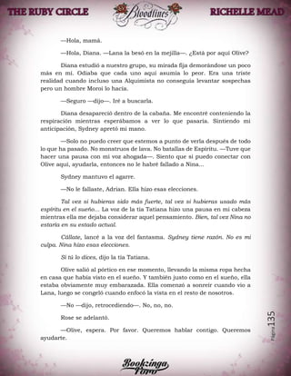 Página135
—Hola, mamá.
—Hola, Diana. —Lana la besó en la mejilla—. ¿Está por aquí Olive?
Diana estudió a nuestro grupo, su mirada fija demorándose un poco
más en mí. Odiaba que cada uno aquí asumía lo peor. Era una triste
realidad cuando incluso una Alquimista no conseguía levantar sospechas
pero un hombre Moroi lo hacía.
—Seguro —dijo—. Iré a buscarla.
Diana desapareció dentro de la cabaña. Me encontré conteniendo la
respiración mientras esperábamos a ver lo que pasaría. Sintiendo mi
anticipación, Sydney apretó mi mano.
—Solo no puedo creer que estemos a punto de verla después de todo
lo que ha pasado. No monstruos de lava. No batallas de Espíritu. —Tuve que
hacer una pausa con mi voz ahogada—. Siento que si puedo conectar con
Olive aquí, ayudarla, entonces no le habré fallado a Nina...
Sydney mantuvo el agarre.
—No le fallaste, Adrian. Ella hizo esas elecciones.
Tal vez si hubieras sido más fuerte, tal vez si hubieras usado más
espíritu en el sueño… La voz de la tía Tatiana hizo una pausa en mi cabeza
mientras ella me dejaba considerar aquel pensamiento. Bien, tal vez Nina no
estaría en su estado actual.
Cállate, lancé a la voz del fantasma. Sydney tiene razón. No es mi
culpa. Nina hizo esas elecciones.
Si tú lo dices, dijo la tía Tatiana.
Olive salió al pórtico en ese momento, llevando la misma ropa hecha
en casa que había visto en el sueño. Y también justo como en el sueño, ella
estaba obviamente muy embarazada. Ella comenzó a sonreír cuando vio a
Lana, luego se congeló cuando enfocó la vista en el resto de nosotros.
—No —dijo, retrocediendo—. No, no, no.
Rose se adelantó.
—Olive, espera. Por favor. Queremos hablar contigo. Queremos
ayudarte.
 