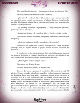 Página136
Olive negó frenéticamente, y Lana puso un brazo alrededor de ella.
—Cariño, realmente deberías hablar con ellos.
—¡No quiero! —exclamó Olive. Ella miró de cara a cara, pareciendo
un animal atrapado cuando nos juntamos al lado de ella, y mi corazón dolia
por ella. Mientras su mirada fija se enfocaba en Sydney, tuvo una reacción
tardía—. ¡Una Alquimista!
—Ya no estoy con ellos —dijo Sydney—. Estoy aquí para ayudarte,
justo como todos los demás.
—Conoces a Sydney —le recordé a Olive—. Puedes confiar en ella.
Olive todavía parecía asustada, pero por fin arrastró su atención lejos
de Sydney.
—¡No tengo nada que decirles a cualquiera de ustedes!
—Entonces no digas nada —dije—. Solo escucha. Toma un paseo
conmigo. Solo yo. Déjame decirte lo que ha estado pasando con Nina. Yo
haré todo.
El nombre de su hermana detuvo a Olive que había estado a punto
de retirarse dentro de la cabaña. Quitó largos mechones de cabello de su
cara, mirándome detenidamente con ojos llenos de lágrimas.
—¿Nina? ¿Está bien? En aquel sueño...
Hice gestos por delante de mí.
—Vamos a tomar un paseo. Te contaré todo.
Después de varios segundos de vacilación, Olive asintió y bajó del
pórtico. Sydney entendió mi enfoque cauteloso y silenciosamente mantuvo
su distancia. Rose, por otra parte, claramente quería venir con Olive y
conmigo, pero le di una rápida sacudida de cabeza. Dimitri descansó su
mano en su brazo para enfatizar el punto. Yo sabía que a Olive le gustaban
Rose y Dimitri, y ellos seguramente le harían bien, pero ahora mismo, ellos
eran demasiado. El miedo de ser interrogada por un grupo era
probablemente la razón por la que ella había buscado refugio aquí en los
bosques. Le di una sonrisa tranquilizante y casi usé un poco de coacción
para calmarla, pero me decidí en contra de eso en el último momento. Si ella
 