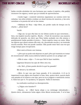 Página137
había crecido alrededor de una hermana que usaba el espíritu, ella podría
reconocer los signos y sentir que yo trataba de aprovecharme.
—Lindo lugar —comenté mientras seguíamos un camino entre las
cabañas. Los altos árboles creaban un dosel encima de nosotros, y las aves
cantaban a la puesta del sol en las ramas.
—Háblame de Nina —dijo Olive, sin perder nada de tiempo con la
charla—. ¿Está bien?
Vacilé.
—Algo así. Lo que ella hizo en ese último sueño en que estuvimos...
bien, eso implicó mucho espíritu. Mucho. —Traté de encontrar una manera
delicada de ponerlo, sin decir que Nina había acabado con ella misma o
posiblemente había perdido el juicio—. Tanto espíritu toma un costo. Ellos
me dijeron que ahora mismo ella está, uh, durmiendo mucho y no teniendo
mucho sentido. Pero eso puede cambiar. Ella puede estar bien una vez que
tenga tiempo para recuperarse.
Olive miró al frente con tristeza.
—¿Por qué no pudo solo dejarme en paz? ¿Por qué insistiría en tratar
de encontrarme? ¡Ella nunca debería haberse puesto en un peligro así!
—Ella te ama —dije—. Y creo que Neil lo hace también.
Lágrimas llenaron los ojos de Olive otra vez.
—Ah, Neil. ¿Cómo puedo decirle lo qué ha pasado?
Me detuve y la enfrenté.
—Mire, lo que sea que haya pasado, él lo entenderá. A él no le
importará lo que algún otro hombre te hizo, bien, quiero decir, querrá darle
una patada en el trasero a ese tipo, pero no va a juzgarte o sostenerlo contra
ti. Está loco por ti. Te ayudará y te apoyará. Todos lo haremos.
La confusión sustituyó su desesperación.
—¿”Algún otro hombre”?
—Bueno... sí. —Miré hacia abajo a su estómago redondeado—.
Quiero decir, obviamente hubo algún chico Moroi involucrado. Y si lo hizo
 