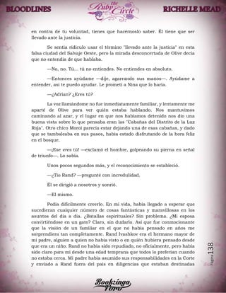 Página138
en contra de tu voluntad, tienes que hacérnoslo saber. Él tiene que ser
llevado ante la justicia.
Se sentía ridículo usar el término "llevado ante la justicia" en esta
falsa ciudad del Salvaje Oeste, pero la mirada desconcertada de Olive decía
que no entendía de que hablaba.
—No, no. Tú... tú no entiendes. No entiendes en absoluto.
—Entonces ayúdame —dije, agarrando sus manos—. Ayúdame a
entender, así te puedo ayudar. Le prometí a Nina que lo haría.
—¿Adrian? ¿Eres tú?
La voz llamándome no fue inmediatamente familiar, y lentamente me
aparté de Olive para ver quién estaba hablando. Nos mantuvimos
caminando al azar, y el lugar en que nos habíamos detenido nos dio una
buena vista sobre lo que pensaba eran las "Cabañas del Distrito de la Luz
Roja". Otro chico Moroi parecía estar dejando una de esas cabañas, y dado
que se tambaleaba en sus pasos, había estado disfrutando de la hora feliz
en el bosque.
—¡Ese eres tú! —exclamó el hombre, golpeando su pierna en señal
de triunfo—. Lo sabía.
Unos pocos segundos más, y el reconocimiento se estableció.
—¿Tío Rand? —pregunté con incredulidad.
Él se dirigió a nosotros y sonrió.
—El mismo.
Podía difícilmente creerlo. En mi vida, había llegado a esperar que
sucedieran cualquier número de cosas fantásticas y maravillosas en los
asuntos del día a día. ¿Batallas espirituales? Sin problema. ¿Mi esposa
convirtiéndose en un gato? Claro, sin dudarlo. Así que fue conmocionante
que la visión de un familiar en el que no había pensado en años me
sorprendiera tan completamente. Rand Ivashkov era el hermano mayor de
mi padre, alguien a quien no había visto o en quién hubiera pensado desde
que era un niño. Rand no había sido repudiado, no oficialmente, pero había
sido claro para mí desde una edad temprana que todos lo preferían cuando
no estaba cerca. Mi padre había asumido sus responsabilidades en la Corte
y enviado a Rand fuera del país en diligencias que estaban destinadas
 