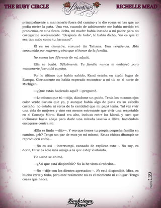 Página139
principalmente a mantenerlo fuera del camino y le dio cosas en las que no
podía meter la pata. Una vez, cuando de adolescente me había metido en
problemas en una fiesta ilícita, mi madre había instado a mi padre para no
castigarme severamente. "Después de todo", le había dicho, "no es que él
sea tan malo como tu hermano”.
Él es un desastre, susurró tía Tatiana. Una vergüenza. Más
consumido por mujeres y vino que el honor de la familia.
No suena tan diferente de mí, admití.
Ella se burló. Difícilmente. Tu familia nunca te embarcó para
mantenerte fuera del camino.
Por lo último que había sabido, Rand estaba en algún lugar de
Europa. Ciertamente no había esperado encontrar a mi tío en el norte de
Michigan.
—¿Qué estás haciendo aquí? —pregunté.
—Lo mismo que tú —dijo, dándome un guiño. Tenía los mismos ojos
color verde oscuro que yo, y aunque había algo de plata en su cabello
castaño, no estaba ni cerca de la cantidad que mi papá tenía. Tal vez vivir
una vida de mujeres y vino era menos estresante que vivir una respetable
en el Consejo Moroi. Rand era alto, incluso entre los Moroi, y tuvo que
inclinarse hacia abajo para darle una mirada lasciva a Olive, haciéndola
encogerse contra mí.
»Ella es linda —dijo—. Y veo que tienes tu propia pequeña familia en
camino, ¿eh? Tengo un par de esos yo mí mismo. Estas chicas dhampir se
reproducen como…
—No es así —interrumpí, cansado de explicar esto—. No soy, es
decir, Olive es solo una amiga a la que estoy visitando.
Tío Rand se animó.
—¿Así que está disponible? No la he visto alrededor…
—No —dije con los dientes apretados—. No está disponible. Mira, es
bueno verte y todo, pero este realmente no es el momento ni el lugar. Tengo
cosas que hacer.
 