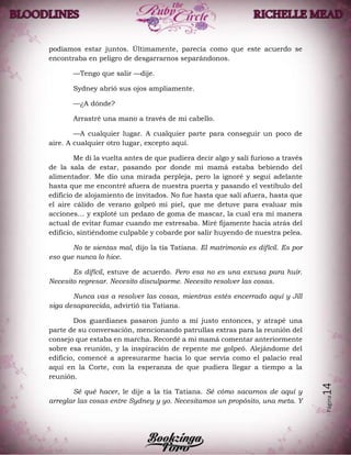 Página14
podíamos estar juntos. Últimamente, parecía como que este acuerdo se
encontraba en peligro de desgarrarnos separándonos.
—Tengo que salir —dije.
Sydney abrió sus ojos ampliamente.
—¿A dónde?
Arrastré una mano a través de mi cabello.
—A cualquier lugar. A cualquier parte para conseguir un poco de
aire. A cualquier otro lugar, excepto aquí.
Me di la vuelta antes de que pudiera decir algo y salí furioso a través
de la sala de estar, pasando por donde mi mamá estaba bebiendo del
alimentador. Me dio una mirada perpleja, pero la ignoré y seguí adelante
hasta que me encontré afuera de nuestra puerta y pasando el vestíbulo del
edificio de alojamiento de invitados. No fue hasta que salí afuera, hasta que
el aire cálido de verano golpeó mi piel, que me detuve para evaluar mis
acciones… y exploté un pedazo de goma de mascar, la cual era mi manera
actual de evitar fumar cuando me estresaba. Miré fijamente hacia atrás del
edificio, sintiéndome culpable y cobarde por salir huyendo de nuestra pelea.
No te sientas mal, dijo la tía Tatiana. El matrimonio es difícil. Es por
eso que nunca lo hice.
Es difícil, estuve de acuerdo. Pero esa no es una excusa para huir.
Necesito regresar. Necesito disculparme. Necesito resolver las cosas.
Nunca vas a resolver las cosas, mientras estés encerrado aquí y Jill
siga desaparecida, advirtió tía Tatiana.
Dos guardianes pasaron junto a mí justo entonces, y atrapé una
parte de su conversación, mencionando patrullas extras para la reunión del
consejo que estaba en marcha. Recordé a mi mamá comentar anteriormente
sobre esa reunión, y la inspiración de repente me golpeó. Alejándome del
edificio, comencé a apresurarme hacia lo que servía como el palacio real
aquí en la Corte, con la esperanza de que pudiera llegar a tiempo a la
reunión.
Sé qué hacer, le dije a la tía Tatiana. Sé cómo sacarnos de aquí y
arreglar las cosas entre Sydney y yo. Necesitamos un propósito, una meta. Y
 