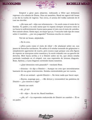 Página140
Empecé a girar para alejarme, indicando a Olive que debíamos
regresar a la cabaña de Diana. Para mi asombro, Rand me agarró del brazo
y me dio la vuelta de regreso. Tan cerca, el aroma del vodka saliendo de él
casi me derribó.
—¡No seas así! —dijo con vehemencia—. Un snob como el resto de tu
familia. Tu padre y su más santa-que-tú esposa siempre actuaron como si
no fuera lo suficientemente bueno para pasar el rato con el resto de ustedes.
Pero mírate ahora. Estás aquí, no mejor que yo. Y escucho todo tipo de cosas
sobre ti también… ¿me ves juzgando? Tenemos mucho en común.
Tiré de mi brazo, alejándolo.
—No lo creo.
—¡Eres justo como el resto de ellos! —Se abalanzó sobre mí, sus
pasos de borracho vacilantes. No sabía si él estaba tratando de golpearme o
simplemente agarrarme de nuevo, pero nunca supe porque una alta figura
de repente se interpuso entre nosotros y lo envió volando con un gancho de
derecha. Miré hacia arriba y vi a Dimitri sobre mi tío, que ahora estaba
yaciendo tumbado en el césped, con una expresión de intenso disgusto.
Rose, Sydney, y Lana llegaron corriendo hasta nosotros.
—¿Qué demonios está pasando? —exclamó Rose.
—Gracias —le dije a Dimitri—. Aunque no creo que necesitáramos
bastante de esa gran intervención. Estaba conteniéndolo por mi cuenta.
—Él es un animal —gruñó Dimitri—. No tiene nada que hacer aquí.
—Bueno, supongo que… —Me detuve y reconsideré las palabras de
Dimitri—. ¿Lo conoces o algo?
Dimitri me miró.
—Sí. ¿Y tú?
—Sí —dije—. Es mi tío. Rand Ivashkov.
—¿Ah, sí? —La expresión endurecida de Dimitri no cambió—. Él es
mi padre.
 