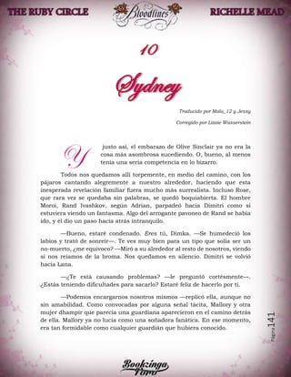 Página141
Traducido por Malu_12 y Jessy
Corregido por Lizzie Wasserstein
justo así, el embarazo de Olive Sinclair ya no era la
cosa más asombrosa sucediendo. O, bueno, al menos
tenía una seria competencia en lo bizarro.
Todos nos quedamos allí torpemente, en medio del camino, con los
pájaros cantando alegremente a nuestro alrededor, haciendo que esta
inesperada revelación familiar fuera mucho más surrealista. Incluso Rose,
que rara vez se quedaba sin palabras, se quedó boquiabierta. El hombre
Moroi, Rand Ivashkov, según Adrian, parpadeó hacia Dimitri como si
estuviera viendo un fantasma. Algo del arrogante pavoneo de Rand se había
ido, y él dio un paso hacia atrás intranquilo.
—Bueno, estaré condenado. Eres tú, Dimka. —Se humedeció los
labios y trató de sonreír—. Te ves muy bien para un tipo que solía ser un
no-muerto, ¿me equivoco? —Miró a su alrededor al resto de nosotros, viendo
si nos reíamos de la broma. Nos quedamos en silencio. Dimitri se volvió
hacia Lana.
—¿Te está causando problemas? —le preguntó cortésmente—.
¿Estás teniendo dificultades para sacarlo? Estaré feliz de hacerlo por ti.
—Podemos encargarnos nosotros mismos —replicó ella, aunque no
sin amabilidad. Como convocadas por alguna señal tácita, Mallory y otra
mujer dhampir que parecía una guardiana aparecieron en el camino detrás
de ella. Mallory ya no lucía como una soñadora fanática. En ese momento,
era tan formidable como cualquier guardián que hubiera conocido.
Y
 