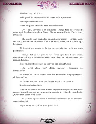 Página142
Rand se relajó un poco.
—Sí, ¿ves? No hay necesidad de hacer nada apresurado.
Lana fijó su mirada en él.
—Eso no quiere decir que seas bienvenido aquí.
—Oye —dijo, volviendo a su confianza—, tengo todo el derecho de
estar aquí. Estaba visitando a Elaine. Ella es una residente. Puede tener
invitados.
—Ella puede tener invitados bajo mi autorización —corrigió Lana,
con los puños en las caderas—. Y te lo he dicho antes, no te quiero aquí
bebiendo.
Él levantó las manos en lo que se suponía que sería un gesto
pacificador.
—Bien, no beberé otra gota. Lo juro. Pero no puedes echarme ahora,
no cuando mi hijo y mi sobrino están aquí. Esto es prácticamente una
reunión familiar.
Rose finalmente encontró su voz y se giró hacia Dimitri.
—¿En serio? ¿Este tipo? ¿Estás seguro? —Compartía su
incredulidad.
La mirada de Dimitri era fría mientras descansaba sin parpadear en
el tío de Adrian.
—Positivo. Aunque pensé que estaba vagando por Europa.
Rand sacudió la cabeza.
—No he estado allí en años. En ese negocio en el que Nate me había
enganchado dijeron que ya no necesitarían mis servicios de consultoría.
¿Cómo está Olena estos días?
—No vuelvas a pronunciar el nombre de mi madre en mi presencia
—gruñó Dimitri.
—¿En serio? —repitió Rose—. ¿Este tipo?
 