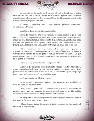 Página143
La mención de la madre de Dimitri y el padre de Adrian, a quien
nunca había oído que lo llamaran Nate, desencadenó repentinamente la más
asombrosa revelación para todos. La mandíbula de Adrian cayó mientras la
comprensión lo golpeaba también.
—¿Somos… significa eso… que somos primos? —exclamó,
dirigiéndose a Dimitri.
Los ojos de Rose se ampliaron aún más.
Cerca de nosotros, Olive se removió incómodamente y puso una
mano en la parte baja de su espalda, haciendo una mueca. Tan alucinante
como era este drama familiar para el resto de nosotros, imaginaba que para
ella era una pequeña preocupación, con todo lo que ocurría en su vida.
Dimitri inmediatamente se abalanzó y entrelazó su brazo con el de ella.
—Estás cansada. No hay necesidad de que estés parada y
soportando todo esto. Te acompañaré de regreso. —Él comenzó a dirigir a
Olive hacia la cabaña de Diana, pero se detuvo para mirar a Lana—. Lo que
vayas a hacer con él es tu elección, pero estaré más que feliz de deshacerme
de él por ti, si lo deseas.
—Nos encargaremos de esto —respondió ella.
Dimitri le dio un gesto de asentimiento y luego escoltó a Olive lejos,
como un cortés caballero de un (aunque surrealista) cuento de hadas. Rose
parecía dividida entre ir con ellos o quedarse y finalmente siguió a la pareja
por el camino. Lana se volvió hacia Adrian y yo.
—¿Responderás por él si se queda?
—¿Por mi tío? —preguntó Adrian—. Por supuesto que no. No lo he
visto en años. No sé nada de él.
—Oh, vamos —gritó Rand—. Somos familia. Y Lana, realmente no
puedes hacer que me saquen. La puesta de sol está cerca. Ha habido
informes de avistamientos de Strigoi locales esta semana.
Me pregunté si estaba exagerándolo por su propio beneficio, pero el
rostro serio de Lana sugería lo contrario.
—Bien. Puedes pasar la noche en nuestras casas de huéspedes al
frente de la comunidad.
 