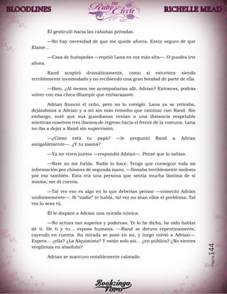 Página144
Él gesticuló hacia las cabañas privadas.
—No hay necesidad de que me quede afuera. Estoy seguro de que
Elaine…
—Casa de huéspedes —repitió Lana en voz más alta—. O puedes irte
ahora.
Rand suspiró dramáticamente, como si estuviera siendo
terriblemente incomodado y no recibiendo una gran bondad de parte de ella.
—Bien. ¿Al menos me acompañarías allí, Adrian? Entonces, podrás
volver con esa chica dhampir que embarazaste.
Adrian frunció el ceño, pero no lo corrigió. Lana ya se retiraba,
dejándonos a Adrian y a mí sin más remedio que caminar con Rand. Sin
embargo, noté que sus guardianas venían a una distancia respetable
mientras nosotros tres íbamos de regreso hacia el frente de la comuna. Lana
no iba a dejar a Rand sin supervisión.
—¿Cómo está tu papá? —le preguntó Rand a Adrian
amigablemente—. ¿Y tu mamá?
—Ya no viven juntos —respondió Adrian—. Pensé que lo sabías.
—Nate no me habla. Nadie lo hace. Tengo que conseguir toda mi
información por chismes de segunda mano. —Sonaba terriblemente molesto
por eso también. Esta era una persona que sentía mucha lástima de sí
misma, me di cuenta.
—Tal vez eso es algo en lo que deberías pensar —comentó Adrian
uniformemente—. Si “nadie” te habla, tal vez no sean ellos el problema. Tal
vez lo seas tú.
Él le disparó a Adrian una mirada irónica.
—No actúes tan superior y poderoso. Te lo he dicho, he oído hablar
de ti. De ti y tu… esposa humana. —Rand se detuvo repentinamente,
cayendo en cuenta. Su mirada se posó en mí, y luego volvió a Adrian—.
Espera… ¿ella? ¿La Alquimista? Y están solo así… ¿en público? ¿No sientes
vergüenza en absoluto?
Adrian se mantuvo notablemente calmado.
 