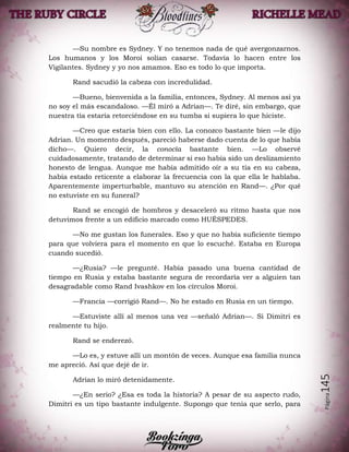 Página145
—Su nombre es Sydney. Y no tenemos nada de qué avergonzarnos.
Los humanos y los Moroi solían casarse. Todavía lo hacen entre los
Vigilantes. Sydney y yo nos amamos. Eso es todo lo que importa.
Rand sacudió la cabeza con incredulidad.
—Bueno, bienvenida a la familia, entonces, Sydney. Al menos así ya
no soy el más escandaloso. —Él miró a Adrian—. Te diré, sin embargo, que
nuestra tía estaría retorciéndose en su tumba si supiera lo que hiciste.
—Creo que estaría bien con ello. La conozco bastante bien —le dijo
Adrian. Un momento después, pareció haberse dado cuenta de lo que había
dicho—. Quiero decir, la conocía bastante bien. —Lo observé
cuidadosamente, tratando de determinar si eso había sido un deslizamiento
honesto de lengua. Aunque me había admitido oír a su tía en su cabeza,
había estado reticente a elaborar la frecuencia con la que ella le hablaba.
Aparentemente imperturbable, mantuvo su atención en Rand—. ¿Por qué
no estuviste en su funeral?
Rand se encogió de hombros y desaceleró su ritmo hasta que nos
detuvimos frente a un edificio marcado como HUÉSPEDES.
—No me gustan los funerales. Eso y que no había suficiente tiempo
para que volviera para el momento en que lo escuché. Estaba en Europa
cuando sucedió.
—¿Rusia? —le pregunté. Había pasado una buena cantidad de
tiempo en Rusia y estaba bastante segura de recordaría ver a alguien tan
desagradable como Rand Ivashkov en los círculos Moroi.
—Francia —corrigió Rand—. No he estado en Rusia en un tiempo.
—Estuviste allí al menos una vez —señaló Adrian—. Si Dimitri es
realmente tu hijo.
Rand se enderezó.
—Lo es, y estuve allí un montón de veces. Aunque esa familia nunca
me apreció. Así que dejé de ir.
Adrian lo miró detenidamente.
—¿En serio? ¿Esa es toda la historia? A pesar de su aspecto rudo,
Dimitri es un tipo bastante indulgente. Supongo que tenía que serlo, para
 