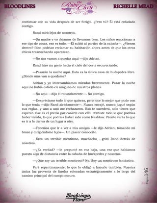 Página146
continuar con su vida después de ser Strigoi. ¿Pero tú? Él está enfadado
contigo.
Rand miró lejos de nosotros.
—Su madre y yo dejamos de llevarnos bien. Los niños reaccionan a
ese tipo de cosas, eso es todo. —Él subió al portico de la cabaña—. ¿Vienen
dentro? Bien podrían reclamar su habitación ahora antes de que los otros
chicos trasnochando aparezcan.
—No nos vamos a quedar aquí —dijo Adrian.
Rand hizo un gesto hacia el cielo del oeste oscureciendo.
—Pasarán la noche aquí. Esta es la única casa de huéspedes libre.
¿Dónde más van a quedarse?
Adrian y yo intercambiamos miradas brevemente. Pasar la noche
aquí no había estado en ninguno de nuestros planes.
—No aquí —dijo él rotundamente—. No contigo.
—Despréciame todo lo que quieras, pero hice lo mejor que pude con
lo que tenía —dijo Rand airadamente—. Nunca encajé, nunca jugué según
sus reglas, y uno a uno me rechazaron. Eso te sucederá, solo tienes que
esperar. Ese es el precio por casarte con ella. Perdiste todo lo que podrías
haber tenido, lo que podrías haber sido como Ivashkov. Pronto verás lo que
es ir a la deriva de un lugar a otro.
—Tenemos que ir a ver a mis amigos —le dijo Adrian, tomando mi
brazo y dirigiéndome lejos—. Un placer conocerte.
—Eres un terrible mentiroso, muchacho —gritó Rand detrás de
nosotros.
—¿Es verdad? —le pregunté en voz baja, una vez que habíamos
puesto algo de distancia entre la cabaña de huéspedes y nosotros.
—¿Que soy un terrible mentiroso? No. Soy un mentiroso fantástico.
Paré repentinamente, lo que lo obligó a hacerlo también. Nuestra
única luz provenía de farolas colocadas estratégicamente a lo largo del
camino principal del campo oscuro.
 