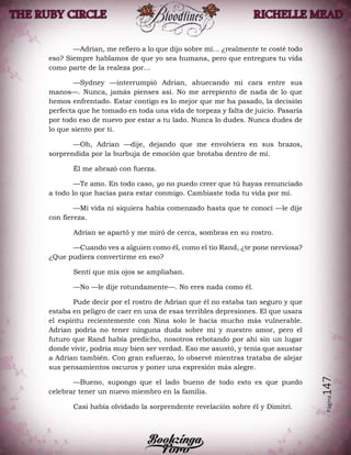 Página147
—Adrian, me refiero a lo que dijo sobre mí… ¿realmente te costé todo
eso? Siempre hablamos de que yo sea humana, pero que entregues tu vida
como parte de la realeza por…
—Sydney —interrumpió Adrian, ahuecando mi cara entre sus
manos—. Nunca, jamás pienses así. No me arrepiento de nada de lo que
hemos enfrentado. Estar contigo es lo mejor que me ha pasado, la decisión
perfecta que he tomado en toda una vida de torpeza y falta de juicio. Pasaría
por todo eso de nuevo por estar a tu lado. Nunca lo dudes. Nunca dudes de
lo que siento por ti.
—Oh, Adrian —dije, dejando que me envolviera en sus brazos,
sorprendida por la burbuja de emoción que brotaba dentro de mí.
Él me abrazó con fuerza.
—Te amo. En todo caso, yo no puedo creer que tú hayas renunciado
a todo lo que hacías para estar conmigo. Cambiaste toda tu vida por mí.
—Mi vida ni siquiera había comenzado hasta que te conocí —le dije
con fiereza.
Adrian se apartó y me miró de cerca, sombras en su rostro.
—Cuando ves a alguien como él, como el tío Rand, ¿te pone nerviosa?
¿Que pudiera convertirme en eso?
Sentí que mis ojos se ampliaban.
—No —le dije rotundamente—. No eres nada como él.
Pude decir por el rostro de Adrian que él no estaba tan seguro y que
estaba en peligro de caer en una de esas terribles depresiones. El que usara
el espíritu recientemente con Nina solo le hacía mucho más vulnerable.
Adrian podría no tener ninguna duda sobre mí y nuestro amor, pero el
futuro que Rand había predicho, nosotros rebotando por ahí sin un lugar
donde vivir, podría muy bien ser verdad. Eso me asustó, y tenía que asustar
a Adrian también. Con gran esfuerzo, lo observé mientras trataba de alejar
sus pensamientos oscuros y poner una expresión más alegre.
—Bueno, supongo que el lado bueno de todo esto es que puedo
celebrar tener un nuevo miembro en la familia.
Casi había olvidado la sorprendente revelación sobre él y Dimitri.
 