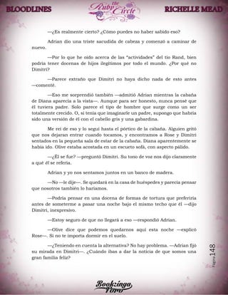 Página148
—¿Es realmente cierto? ¿Cómo puedes no haber sabido eso?
Adrian dio una triste sacudida de cabeza y comenzó a caminar de
nuevo.
—Por lo que he oído acerca de las “actividades” del tío Rand, bien
podría tener docenas de hijos ilegítimos por todo el mundo. ¿Por qué no
Dimitri?
—Parece extraño que Dimitri no haya dicho nada de esto antes
—comenté.
—Eso me sorprendió también —admitió Adrian mientras la cabaña
de Diana aparecía a la vista—. Aunque para ser honesto, nunca pensé que
él tuviera padre. Solo parece el tipo de hombre que surge como un ser
totalmente crecido. O, si tenía que imaginarle un padre, supongo que habría
sido una versión de él con el cabello gris y una gabardina.
Me reí de eso y lo seguí hasta el pórtico de la cabaña. Alguien gritó
que nos dejaran entrar cuando tocamos, y encontramos a Rose y Dimitri
sentados en la pequeña sala de estar de la cabaña. Diana aparentemente se
había ido. Olive estaba acostada en un escueto sofá, con aspecto pálido.
—¿Él se fue? —preguntó Dimitri. Su tono de voz nos dijo claramente
a qué él se refería.
Adrian y yo nos sentamos juntos en un banco de madera.
—No —le dije—. Se quedará en la casa de huéspedes y parecía pensar
que nosotros también lo haríamos.
—Podría pensar en una docena de formas de tortura que preferiría
antes de someterme a pasar una noche bajo el mismo techo que él —dijo
Dimitri, inexpresivo.
—Estoy seguro de que no llegará a eso —respondió Adrian.
—Olive dice que podemos quedarnos aquí esta noche —explicó
Rose—. Si no te importa dormir en el suelo.
—¿Teniendo en cuenta la alternativa? No hay problema. —Adrian fijó
su mirada en Dimitri—. ¿Cuándo ibas a dar la noticia de que somos una
gran familia feliz?
 
