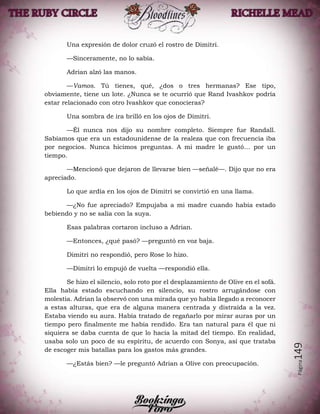 Página149
Una expresión de dolor cruzó el rostro de Dimitri.
—Sinceramente, no lo sabía.
Adrian alzó las manos.
—Vamos. Tú tienes, qué, ¿dos o tres hermanas? Ese tipo,
obviamente, tiene un lote. ¿Nunca se te ocurrió que Rand Ivashkov podría
estar relacionado con otro Ivashkov que conocieras?
Una sombra de ira brilló en los ojos de Dimitri.
—Él nunca nos dijo su nombre completo. Siempre fue Randall.
Sabíamos que era un estadounidense de la realeza que con frecuencia iba
por negocios. Nunca hicimos preguntas. A mi madre le gustó… por un
tiempo.
—Mencionó que dejaron de llevarse bien —señalé—. Dijo que no era
apreciado.
Lo que ardía en los ojos de Dimitri se convirtió en una llama.
—¿No fue apreciado? Empujaba a mi madre cuando había estado
bebiendo y no se salía con la suya.
Esas palabras cortaron incluso a Adrian.
—Entonces, ¿qué pasó? —preguntó en voz baja.
Dimitri no respondió, pero Rose lo hizo.
—Dimitri lo empujó de vuelta —respondió ella.
Se hizo el silencio, solo roto por el desplazamiento de Olive en el sofá.
Ella había estado escuchando en silencio, su rostro arrugándose con
molestia. Adrian la observó con una mirada que yo había llegado a reconocer
a estas alturas, que era de alguna manera centrada y distraída a la vez.
Estaba viendo su aura. Había tratado de regañarlo por mirar auras por un
tiempo pero finalmente me había rendido. Era tan natural para él que ni
siquiera se daba cuenta de que lo hacía la mitad del tiempo. En realidad,
usaba solo un poco de su espíritu, de acuerdo con Sonya, así que trataba
de escoger mis batallas para los gastos más grandes.
—¿Estás bien? —le preguntó Adrian a Olive con preocupación.
 