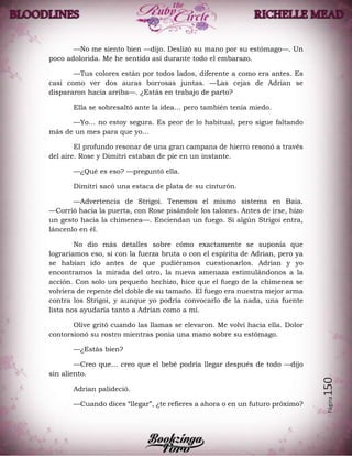 Página150
—No me siento bien —dijo. Deslizó su mano por su estómago—. Un
poco adolorida. Me he sentido así durante todo el embarazo.
—Tus colores están por todos lados, diferente a como era antes. Es
casi como ver dos auras borrosas juntas. —Las cejas de Adrian se
dispararon hacia arriba—. ¿Estás en trabajo de parto?
Ella se sobresaltó ante la idea… pero también tenía miedo.
—Yo… no estoy segura. Es peor de lo habitual, pero sigue faltando
más de un mes para que yo…
El profundo resonar de una gran campana de hierro resonó a través
del aire. Rose y Dimitri estaban de pie en un instante.
—¿Qué es eso? —preguntó ella.
Dimitri sacó una estaca de plata de su cinturón.
—Advertencia de Strigoi. Tenemos el mismo sistema en Baia.
—Corrió hacia la puerta, con Rose pisándole los talones. Antes de irse, hizo
un gesto hacia la chimenea—. Enciendan un fuego. Si algún Strigoi entra,
láncenlo en él.
No dio más detalles sobre cómo exactamente se suponía que
lograríamos eso, si con la fuerza bruta o con el espíritu de Adrian, pero ya
se habían ido antes de que pudiéramos cuestionarlos. Adrian y yo
encontramos la mirada del otro, la nueva amenaza estimulándonos a la
acción. Con solo un pequeño hechizo, hice que el fuego de la chimenea se
volviera de repente del doble de su tamaño. El fuego era nuestra mejor arma
contra los Strigoi, y aunque yo podría convocarlo de la nada, una fuente
lista nos ayudaría tanto a Adrian como a mí.
Olive gritó cuando las llamas se elevaron. Me volví hacia ella. Dolor
contorsionó su rostro mientras ponía una mano sobre su estómago.
—¿Estás bien?
—Creo que… creo que el bebé podría llegar después de todo —dijo
sin aliento.
Adrian palideció.
—Cuando dices “llegar”, ¿te refieres a ahora o en un futuro próximo?
 