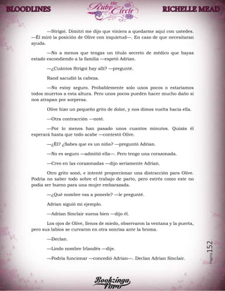 Página152
—Strigoi. Dimitri me dijo que viniera a quedarme aquí con ustedes.
—Él miró la posición de Olive con inquietud—. En caso de que necesitaran
ayuda.
—No a menos que tengas un título secreto de médico que hayas
estado escondiendo a la familia —espetó Adrian.
—¿Cuántos Strigoi hay allí? —pregunté.
Rand sacudió la cabeza.
—No estoy seguro. Probablemente solo unos pocos o estaríamos
todos muertos a esta altura. Pero unos pocos pueden hacer mucho daño si
nos atrapan por sorpresa.
Olive hizo un pequeño grito de dolor, y nos dimos vuelta hacia ella.
—Otra contracción —noté.
—Por lo menos han pasado unos cuantos minutos. Quizás él
esperará hasta que todo acabe —contestó Olive.
—¿Él? ¿Sabes que es un niño? —preguntó Adrian.
—No es seguro —admitió ella—. Pero tengo una corazonada.
—Creo en las corazonadas —dijo seriamente Adrian.
Otro grito sonó, e intenté proporcionar una distracción para Olive.
Podría no saber todo sobre el trabajo de parto, pero estrés como este no
podía ser bueno para una mujer embarazada.
—¿Qué nombre vas a ponerle? —le pregunté.
Adrian siguió mi ejemplo.
—Adrian Sinclair suena bien —dijo él.
Los ojos de Olive, llenos de miedo, observaron la ventana y la puerta,
pero sus labios se curvaron en otra sonrisa ante la broma.
—Declan.
—Lindo nombre Irlandés —dije.
—Podría funcionar —concedió Adrian—. Declan Adrian Sinclair.
 