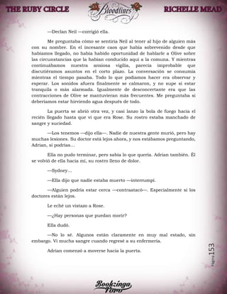 Página153
—Declan Neil —corrigió ella.
Me preguntaba cómo se sentiría Neil al tener al hijo de alguien más
con su nombre. En el incesante caos que había sobrevenido desde que
habíamos llegado, no había habido oportunidad de hablarle a Olive sobre
las circunstancias que la habían conducido aquí a la comuna. Y mientras
continuábamos nuestra ansiosa vigilia, parecía improbable que
discutiéramos asuntos en el corto plazo. La conversación se consumía
mientras el tiempo pasaba. Todo lo que podíamos hacer era observar y
esperar. Los sonidos afuera finalmente se calmaron, y no supe si estar
tranquila o más alarmada. Igualmente de desconcertante era que las
contracciones de Olive se mantuvieran más frecuentes. Me preguntaba si
deberíamos estar hirviendo agua después de todo.
La puerta se abrió otra vez, y casi lanzo la bola de fuego hacia el
recién llegado hasta que vi que era Rose. Su rostro estaba manchado de
sangre y suciedad.
—Los tenemos —dijo ella—. Nadie de nuestra gente murió, pero hay
muchas lesiones. Su doctor está lejos ahora, y nos estábamos preguntando,
Adrian, si podrías…
Ella no pudo terminar, pero sabía lo que quería. Adrian también. Él
se volvió de ella hacia mí, su rostro lleno de dolor.
—Sydney…
—Ella dijo que nadie estaba muerto —interrumpí.
—Alguien podría estar cerca —contraatacó—. Especialmente si los
doctores están lejos.
Le eché un vistazo a Rose.
—¿Hay personas que puedan morir?
Ella dudó.
—No lo sé. Algunos están claramente en muy mal estado, sin
embargo. Vi mucha sangre cuando regresé a su enfermería.
Adrian comenzó a moverse hacia la puerta.
 