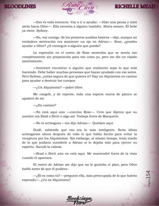 Página154
—Eso es todo entonces. Voy a ir a ayudar. —Hizo una pausa y miró
atrás hacia Olive—. Ella necesita a alguien también. Ahora mismo. El bebé
ya viene. Sydney.
—No, voy contigo. Se los primeros auxilios básicos —dije, aunque mi
verdadera motivación era mantener un ojo en Adrian—. Rose, ¿puedes
ayudar a Olive? ¿O conseguir a alguien que pueda?
La expresión en el rostro de Rose mostraba que se sentía tan
completamente sin preparación para eso como yo, pero me dio un rápido
asentimiento.
—Intentaré encontrar a alguien que realmente sepa lo que está
haciendo. Debe haber muchas personas que hayan ayudado con eso antes.
Pero Sydney, ¿estás segura de que quieres ir? Hay un Alquimista en camino
para ayudar a destruir los cuerpos.
—¿Un Alquimista? —jadeó Olive.
Me congelé, y de repente, toda una especie nueva de pánico se
apoderó de mí.
—¿En camino?
—No está aquí aún —convino Rose—. Creo que dijeron que su
nombre era Brad o Brett o algo así. Trabaja fuera de Marquette.
—No te arriesgues —me dijo Adrian—. Quédate aquí.
Dudé, sabiendo que eso era lo más inteligente. Sería idiota
arriesgarme ahora después de todo lo que había hecho para evitar la
recaptura por los Alquimistas. Sin embargo, al mismo tiempo, tenía miedo
de lo que pudiera sucederle a Adrian si lo dejaba solo para ejercer su
espíritu. Sacudí la cabeza.
—Brad o Brett aún no está aquí. Me mantendré fuera de la vista
cuando él aparezca.
El rostro de Adrian me dijo que no le gustaba el plan, pero Olive
habló antes de que él pudiera-
—¿Él es como tú? —pregunto ella, más preocupada de lo que habría
esperado—. ¿Un ex Alquimista?
 