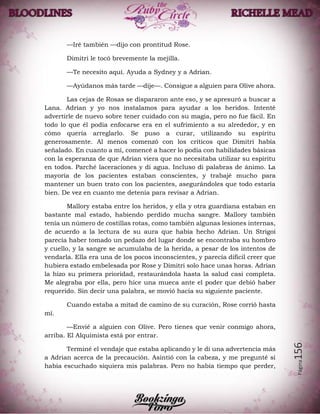 Página156
—Iré también —dijo con prontitud Rose.
Dimitri le tocó brevemente la mejilla.
—Te necesito aquí. Ayuda a Sydney y a Adrian.
—Ayúdanos más tarde —dije—. Consigue a alguien para Olive ahora.
Las cejas de Rosas se dispararon ante eso, y se apresuró a buscar a
Lana. Adrian y yo nos instalamos para ayudar a los heridos. Intenté
advertirle de nuevo sobre tener cuidado con su magia, pero no fue fácil. En
todo lo que él podía enfocarse era en el sufrimiento a su alrededor, y en
cómo quería arreglarlo. Se puso a curar, utilizando su espíritu
generosamente. Al menos comenzó con los críticos que Dimitri había
señalado. En cuanto a mí, comencé a hacer lo podía con habilidades básicas
con la esperanza de que Adrian viera que no necesitaba utilizar su espíritu
en todos. Parché laceraciones y di agua. Incluso di palabras de ánimo. La
mayoría de los pacientes estaban conscientes, y trabajé mucho para
mantener un buen trato con los pacientes, asegurándoles que todo estaría
bien. De vez en cuanto me detenía para revisar a Adrian.
Mallory estaba entre los heridos, y ella y otra guardiana estaban en
bastante mal estado, habiendo perdido mucha sangre. Mallory también
tenía un número de costillas rotas, como también algunas lesiones internas,
de acuerdo a la lectura de su aura que había hecho Adrian. Un Strigoi
parecía haber tomado un pedazo del lugar donde se encontraba su hombro
y cuello, y la sangre se acumulaba de la herida, a pesar de los intentos de
vendarla. Ella era una de los pocos inconscientes, y parecía difícil creer que
hubiera estado embelesada por Rose y Dimitri solo hace unas horas. Adrian
la hizo su primera prioridad, restaurándola hasta la salud casi completa.
Me alegraba por ella, pero hice una mueca ante el poder que debió haber
requerido. Sin decir una palabra, se movió hacia su siguiente paciente.
Cuando estaba a mitad de camino de su curación, Rose corrió hasta
mí.
—Envié a alguien con Olive. Pero tienes que venir conmigo ahora,
arriba. El Alquimista está por entrar.
Terminé el vendaje que estaba aplicando y le di una advertencia más
a Adrian acerca de la precaución. Asintió con la cabeza, y me pregunté si
había escuchado siquiera mis palabras. Pero no había tiempo que perder,
 