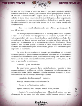 Página157
no con un Alquimista a punto de entrar, que potencialmente pudiera
deshacer todo lo que Adrian y yo habíamos hecho para ganar mi libertad.
Mi corazón se aceleró mientras seguía a Rose hacia el segundo piso de la
cabaña de Lana. Di un suspiro de alivio cuando llegamos. Era un poco más
que un apartamento, pero me mantenía fuera de la vista de aquellos abajo.
Desafortunadamente, me mantenía alejada de lo que estaba sucediendo
abajo también.
—Rose —dije cuando ella comenzó a irse—. Tienes que asegurarte de
que Adrian no…
Un dhampir apareció de repente en la puerta y le hizo señas urgentes
a Rose. Los vi hablar en susurros preocupados afuera de la puerta. Rose se
veía angustiada y miró en mi dirección, luego siguió al dhampir abajo. Eso
me dejo sola por buena parte de una hora con nada que hacer además de
pasearme y preocuparme por lo que estaba sucediendo. Finalmente, Diana
apareció para decirme que el Alquimista se había trasladado a una parte
diferente del campamento y que podía ir abajo, ya que él no tenía razón para
regresar a la enfermería.
No perdí tiempo en obedecer y estuve sorprendida de ver que casi
todas las personas que habían estado heridas tumbadas en el suelo antes
ahora estaban andando de nuevo, viéndose saludables y bien. Adrian estaba
terminando de curar, y me quedé mirando, con la boca abierta, incapaz de
creer lo que estaba presenciando.
—Adrian… ¿Qué has hecho?
Le tomó varios segundos darse vuelta hacia mí, y cuando lo hizo,
apenas podía creer la diferencia en él. Se veía tan mal como los pacientes se
habían visto antes, pálido, sudoroso, con ojos vidriosos. Le agarré el brazo,
temiendo que fuera a desmayarse del agotamiento.
—¿A cuántos de ellos curaste? —susurré.
Él tragó y miró alrededor distraídamente.
—Yo…no lo sé. Tantos como pude…
Apreté su mano, llena con una mezcla de ira y miedo.
—¡Adrian! ¡No necesitabas hacer eso! —Mirando alrededor, noté que
algunas de las personas que solo habían tenido lesiones menores, unos
 