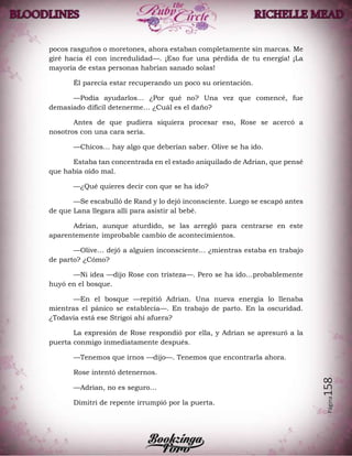 Página158
pocos rasguños o moretones, ahora estaban completamente sin marcas. Me
giré hacia él con incredulidad—. ¡Eso fue una pérdida de tu energía! ¡La
mayoría de estas personas habrían sanado solas!
Él parecía estar recuperando un poco su orientación.
—Podía ayudarlos… ¿Por qué no? Una vez que comencé, fue
demasiado difícil detenerme… ¿Cuál es el daño?
Antes de que pudiera siquiera procesar eso, Rose se acercó a
nosotros con una cara seria.
—Chicos… hay algo que deberían saber. Olive se ha ido.
Estaba tan concentrada en el estado aniquilado de Adrian, que pensé
que había oído mal.
—¿Qué quieres decir con que se ha ido?
—Se escabulló de Rand y lo dejó inconsciente. Luego se escapó antes
de que Lana llegara allí para asistir al bebé.
Adrian, aunque aturdido, se las arregló para centrarse en este
aparentemente improbable cambio de acontecimientos.
—Olive… dejó a alguien inconsciente… ¿mientras estaba en trabajo
de parto? ¿Cómo?
—Ni idea —dijo Rose con tristeza—. Pero se ha ido…probablemente
huyó en el bosque.
—En el bosque —repitió Adrian. Una nueva energía lo llenaba
mientras el pánico se establecía—. En trabajo de parto. En la oscuridad.
¿Todavía está ese Strigoi ahí afuera?
La expresión de Rose respondió por ella, y Adrian se apresuró a la
puerta conmigo inmediatamente después.
—Tenemos que irnos —dijo—. Tenemos que encontrarla ahora.
Rose intentó detenernos.
—Adrian, no es seguro…
Dimitri de repente irrumpió por la puerta.
 