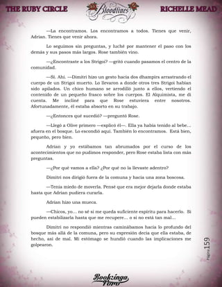 Página159
—La encontramos. Los encontramos a todos. Tienes que venir,
Adrian. Tienes que venir ahora.
Lo seguimos sin preguntas, y luché por mantener el paso con los
demás y sus pasos más largos. Rose también vino.
—¿Encontraste a los Strigoi? —gritó cuando pasamos el centro de la
comunidad.
—Sí. Ahí. —Dimitri hizo un gesto hacia dos dhampirs arrastrando el
cuerpo de un Strigoi muerto. Lo llevaron a donde otros tres Strigoi habían
sido apilados. Un chico humano se arrodilló junto a ellos, vertiendo el
contenido de un pequeño frasco sobre los cuerpos. El Alquimista, me di
cuenta. Me incliné para que Rose estuviera entre nosotros.
Afortunadamente, él estaba absorto en su trabajo.
—¿Entonces qué sucedió? —preguntó Rose.
—Llegó a Olive primero —explicó él—. Ella ya había tenido al bebe…
afuera en el bosque. Lo escondió aquí. También lo encontramos. Está bien,
pequeño, pero bien.
Adrian y yo estábamos tan abrumados por el curso de los
acontecimientos que no pudimos responder, pero Rose estaba lista con más
preguntas.
—¿Por qué vamos a ella? ¿Por qué no la llevaste adentro?
Dimitri nos dirigió fuera de la comuna y hacia una zona boscosa.
—Tenía miedo de moverla. Pensé que era mejor dejarla donde estaba
hasta que Adrian pudiera curarla.
Adrian hizo una mueca.
—Chicos, yo… no sé si me queda suficiente espíritu para hacerlo. Si
pueden estabilizarla hasta que me recupere… o si no está tan mal…
Dimitri no respondió mientras caminábamos hacia lo profundo del
bosque más allá de la comuna, pero su expresión decía que ella estaba, de
hecho, así de mal. Mi estómago se hundió cuando las implicaciones me
golpearon.
 