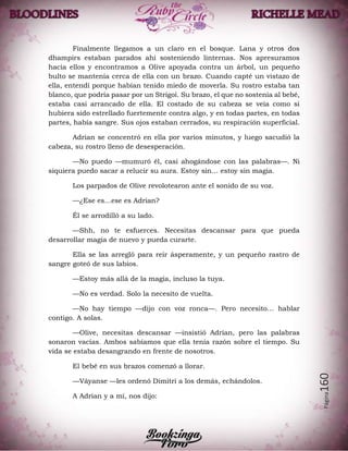 Página160
Finalmente llegamos a un claro en el bosque. Lana y otros dos
dhampirs estaban parados ahí sosteniendo linternas. Nos apresuramos
hacia ellos y encontramos a Olive apoyada contra un árbol, un pequeño
bulto se mantenía cerca de ella con un brazo. Cuando capté un vistazo de
ella, entendí porque habían tenido miedo de moverla. Su rostro estaba tan
blanco, que podría pasar por un Strigoi. Su brazo, el que no sostenía al bebé,
estaba casi arrancado de ella. El costado de su cabeza se veía como si
hubiera sido estrellado fuertemente contra algo, y en todas partes, en todas
partes, había sangre. Sus ojos estaban cerrados, su respiración superficial.
Adrian se concentró en ella por varios minutos, y luego sacudió la
cabeza, su rostro lleno de desesperación.
—No puedo —mumuró él, casi ahogándose con las palabras—. Ni
siquiera puedo sacar a relucir su aura. Estoy sin… estoy sin magia.
Los parpados de Olive revolotearon ante el sonido de su voz.
—¿Ese es…ese es Adrian?
Él se arrodilló a su lado.
—Shh, no te esfuerces. Necesitas descansar para que pueda
desarrollar magia de nuevo y pueda curarte.
Ella se las arregló para reír ásperamente, y un pequeño rastro de
sangre goteó de sus labios.
—Estoy más allá de la magia, incluso la tuya.
—No es verdad. Solo la necesito de vuelta.
—No hay tiempo —dijo con voz ronca—. Pero necesito… hablar
contigo. A solas.
—Olive, necesitas descansar —insistió Adrian, pero las palabras
sonaron vacías. Ambos sabíamos que ella tenía razón sobre el tiempo. Su
vida se estaba desangrando en frente de nosotros.
El bebé en sus brazos comenzó a llorar.
—Váyanse —les ordenó Dimitri a los demás, echándolos.
A Adrian y a mí, nos dijo:
 