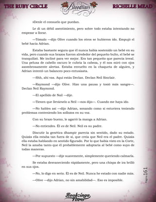 Página161
»Denle el consuelo que puedan.
Le di un débil asentimiento, pero sobre todo estaba intentando no
empezar a llorar.
—Tómalo —dijo Olive cuando los otros se hubieron ido. Empujó el
bebé hacia Adrian.
Estaba bastante segura que él nunca había sostenido un bebé en su
vida, pero cuando sus brazos fueron alrededor del pequeño bulto, el bebé se
tranquilizó. Me incliné para ver mejor. Era tan pequeño que parecía irreal.
Una pelusa de cabello oscuro le cubría la cabeza, y él nos miró con ojos
asombrosamente alertas. Estaba envuelto en la chaqueta de alguien, y
Adrian intentó un balanceo poco entusiasta.
—Shh, ahí vas. Aquí estás Declan. Declan Neil Sinclair.
—Raymond —dijo Olive. Hizo una pausa y tosió más sangre—.
Declan Neil Raymond.
—El apellido de Nail —dije.
—Tienen que llevárselo a Neil —nos dijo—. Cuando me haya ido.
—No hables así —dijo Adrian, sonando como si estuviera teniendo
problemas conteniendo los sollozos en su voz.
Con su brazo bueno, le agarró la manga a Adrian.
—No entiendes. Él es de Neil. Neil es su padre.
Discutir la genética dhampir parecía sin sentido, dado su estado.
Quizás ella estaba tan fuera de sí, que creía que Neil era el padre. Quizás
ella estaba hablando en sentido figurado. Por lo que había visto en la Corte,
Neil la amaba tanto que él probablemente adoptaría al bebé como suyo de
todas maneras.
—Por supuesto —dije suavemente, simplemente queriendo calmarla.
Se estaba desvaneciendo rápidamente, pero una chispa de ira brilló
en sus ojos.
—No, lo digo en serio. Él es de Neil. Nunca he estado con nadie más.
—Olive —dijo Adrian, no sin amabilidad—. Eso es imposible.
 