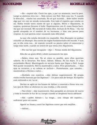 Página162
—No —repitió ella. Cerró los ojos, y por un momento, temí lo peor.
Luego se abrieron otra vez—. Solo estuve con Neil. Solo una vez. Y cuando
lo descubrí… estaba tan asustada. No sé qué sucedió… debe haber tenido
algo que ver con mi siendo restaurada. Con todo el espíritu que estaba en
mí. Había tenido tanto miedo de que si alguien, Moroi o Alquimista, lo
supiera, quisieran llevarse el bebé. Experimentar con él, como Sonya hace.
Así que me escondí. Me escondí de todos ellos. Incluso de Ni-Nina. —Su voz
quedó atrapada en el nombre de su hermana, e hizo una pausa para
respirar, lo cual parecía estar causando más dificultad.
Lo que ella estaba diciendo era imposible. Dos dhampirs no podían
concebir un dhampir. Iba contra las reglas fundamentales del mundo. Y aun
así, si ella creía eso… de repente recordé su pánico sobre el conocerme y
luego más tarde, cuando se enteró de que venía otro Alquimista.
—Por eso fue que escapaste —dije—. Tenías miedo del Alquimista.
Ella dio un gesto débil y abrió nuevamente los ojos.
—Sabes cómo son. No sé cómo es posible, pero ellos querrían
saberlo. Se lo llevarían. Por favor, Adrian. Sidney. No los dejen. O a las
autoridades Moroi. Manténganlo en secreto hasta que llegue a Neil. Luego
Neil puede esconderlo. Neil lo mantendrá a salvo. Pero prométanlo… —Sus
ojos se cerraron, y su cabeza se inclinó—. Prométanme…que ustedes…
mantendrán a Declan a salvo…
—Quédate con nosotros —dijo Adrian urgentemente. Mi propia
visión estaba borrosa por las lágrimas—. Un poco más de tiempo. El espíritu
está volviendo a mí. Lo sé.
Declan se agitó en los brazos de Adrian y comenzó a llorar otra vez.
Los ojos de Olive se abrieron en una rendija, y ella sonrió.
—Tan dulce —dijo suavemente. Sus parpados se cerraron de nuevo
y toda la tensión se fue de su cuerpo cuando se desplomó hacia adelante.
—Ahí —jadeó Adrian—. La tengo… una chispa del espíritu…
suficiente para ver auras.
Agarré su brazo y sentí las lágrimas correr por mis mejillas.
—Adrian…
 