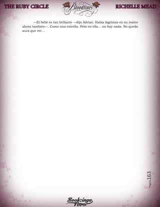 Página163
—El bebé es tan brillante —dijo Adrian. Había lágrimas en su rostro
ahora también—. Como una estrella. Pero en ella… no hay nada. No queda
aura que ver…
 