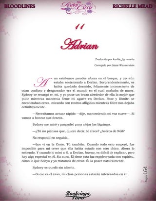 Página164
Traducido por karliie_j y vanehz
Corregido por Lizzie Wasserstein
un estábamos parados afuera en el bosque, y yo aún
estaba sosteniendo a Declan. Sorprendentemente, se
había quedado dormido, felizmente inconsciente de
cuan confuso y desgarrador era el mundo en el cual acababa de nacer.
Sydney se recargó en mí, y yo puse un brazo alrededor de ella lo mejor que
pude mientras mantenía firme mi agarre en Declan. Rose y Dimitri se
encontraban cerca, mirando con rostros afligidos mientras Olive nos dejaba
definitivamente.
—Necesitamos actuar rápido —dije, manteniendo mi voz suave—. Si
vamos a honrar sus deseos.
Sydney me miró y parpadeó para alejar las lágrimas.
—¿Tú no piensas que, quiero decir, le crees? ¿Acerca de Neil?
No respondí en seguida.
—Los vi en la Corte. Tú también. Cuando todo esto empezó, fue
imposible para mí creer que ella había estado con otro chico. Ahora lo
entiendo. Y cuando lo miró a él, a Declan, bueno, es difícil de explicar, pero
hay algo especial en él. Su aura. Él tiene esta luz espolvoreada con espíritu,
como lo que Sonya y yo tratamos de crear. Él la posee naturalmente.
Sydney se quedó sin aliento.
—Si ese es el caso, muchas personas estarán interesadas en él.
A
 