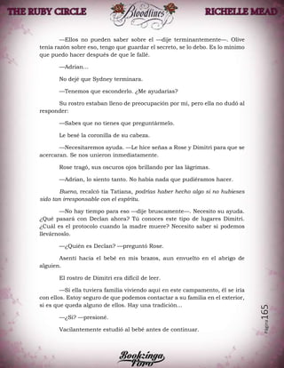 Página165
—Ellos no pueden saber sobre el —dije terminantemente—. Olive
tenía razón sobre eso, tengo que guardar el secreto, se lo debo. Es lo mínimo
que puedo hacer después de que le fallé.
—Adrian...
No dejé que Sydney terminara.
—Tenemos que esconderlo. ¿Me ayudarías?
Su rostro estaban lleno de preocupación por mí, pero ella no dudó al
responder:
—Sabes que no tienes que preguntármelo.
Le besé la coronilla de su cabeza.
—Necesitaremos ayuda. —Le hice señas a Rose y Dimitri para que se
acercaran. Se nos unieron inmediatamente.
Rose tragó, sus oscuros ojos brillando por las lágrimas.
—Adrian, lo siento tanto. No había nada que pudiéramos hacer.
Bueno, recalcó tía Tatiana, podrías haber hecho algo si no hubieses
sido tan irresponsable con el espíritu.
—No hay tiempo para eso —dije bruscamente—. Necesito su ayuda.
¿Qué pasará con Declan ahora? Tú conoces este tipo de lugares Dimitri.
¿Cuál es el protocolo cuando la madre muere? Necesito saber si podemos
llevárnoslo.
—¿Quién es Declan? —preguntó Rose.
Asentí hacia el bebé en mis brazos, aun envuelto en el abrigo de
alguien.
El rostro de Dimitri era difícil de leer.
—Si ella tuviera familia viviendo aquí en este campamento, él se iría
con ellos. Estoy seguro de que podemos contactar a su familia en el exterior,
si es que queda alguno de ellos. Hay una tradición...
—¿Si? —presioné.
Vacilantemente estudió al bebé antes de continuar.
 