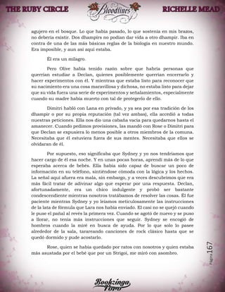 Página167
agujero en el bosque. Lo que había pasado, lo que sostenía en mis brazos,
no debería existir. Dos dhampirs no podían dar vida a otro dhampir. Iba en
contra de una de las más básicas reglas de la biología en nuestro mundo.
Era imposible, y aun así aquí estaba.
Él era un milagro.
Pero Olive había tenido razón sobre que habría personas que
querrían estudiar a Declan, quienes posiblemente querrían encerrarlo y
hacer experimentos con él. Y mientras que estaba listo para reconocer que
su nacimiento era una cosa maravillosa y dichosa, no estaba listo para dejar
que su vida fuera una serie de experimentos y señalamientos, especialmente
cuando su madre había muerto con tal de protegerlo de ello.
Dimitri habló con Lana en privado, y ya sea por esa tradición de los
dhampir o por su propia reputación (tal vez ambas), ella accedió a todas
nuestras peticiones. Ella nos dio una cabaña vacía para quedarnos hasta el
amanecer. Cuando pedimos provisiones, las mandó con Rose o Dimitri para
que Declan se expusiera lo menos posible a otros miembros de la comuna.
Necesitaba que él estuviera fuera de sus mentes. Necesitaba que ellos se
olvidaran de él.
Por supuesto, eso significaba que Sydney y yo nos tendríamos que
hacer cargo de él esa noche. Y en unas pocas horas, aprendí más de lo que
esperaba acerca de bebés. Ella había sido capaz de buscar un poco de
información en su teléfono, sintiéndose cómoda con la lógica y los hechos.
La señal aquí afuera era mala, sin embargo, y a veces descubrimos que era
más fácil tratar de adivinar algo que esperar por una respuesta. Declan,
afortunadamente, era un chico indulgente y probó ser bastante
condescendiente mientras nosotros tratábamos de resolver las cosas. Él fue
paciente mientras Sydney y yo leíamos meticulosamente las instrucciones
de la lata de fórmula que Lara nos había enviado. El casi no se quejó cuando
le puse el pañal al revés la primera vez. Cuando se agotó de nuevo y se puso
a llorar, no tenía más instrucciones que seguir. Sydney se encogió de
hombros cuando la miré en busca de ayuda. Por lo que solo lo pasee
alrededor de la sala, tarareando canciones de rock clásico hasta que se
quedó dormido y pude acostarlo.
Rose, quien se había quedado por ratos con nosotros y quien estaba
más asustada por el bebé que por un Strigoi, me miró con asombro.
 