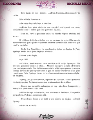 Página168
—Eres bueno en eso —recalcó—. Adrian Ivashkov, el encantador de
bebés.
Miré al bebé durmiente.
—Lo estoy logrando bajo la marcha.
—¿Estás listo para decirnos que sucede? —preguntó, su rostro
tornándose serio—. Sabes que solo queremos ayudar.
—Aun no. Pero si podemos irnos en cuanto regrese Dimitri, eso
sería...
El teléfono de Sydney timbró con un mensaje de texto. Ella parecía
sorprendida de que alguien se quisiera poner en contacto con ella hasta que
miró la pantalla.
—Es la Sra. Terwilliger. Ha movilizado a todas las brujas de Palm
Springs. Están listas para empezar a buscar.
Rose se puso de pie.
—¿A Jill?
—A Alicia, técnicamente, pero también a Jill —dijo Sydney—. Ella
dice que podemos unirnos a ellas... —Me miró insegura, y pude adivinar lo
que estaba pensando. Nos habíamos desviado a Michigan porque teníamos
tiempo libre en lo que esperábamos a que las cosas estuvieran listas para
nosotros en Palm Springs. Llevar un bebé con nosotros no estaba en el plan
de ninguno.
Sydney, Jill y ahora Declan, reprochó tía Tatiana. Tantas personas
contando contigo. Tantas personas que se decepcionarán si fallas.
—Espero que me estén incluyendo en eso —dijo Rose ferozmente—.
Estoy lista para traer a Jill a casa.
—Palm Springs —murmuré, aun meciendo a Declan—. Eso podría
ser perfecto. Podemos esconderlo allí.
—No podemos llevar a un bebé a una cacería de brujas —advirtió
Sydney.
Asentí, de acuerdo.
 
