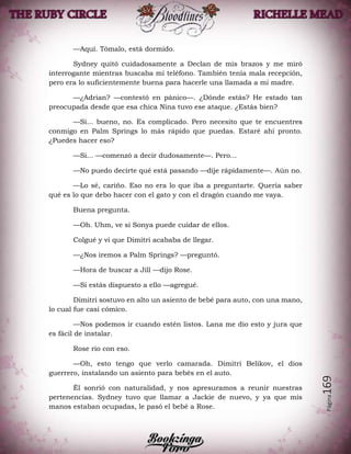 Página169
—Aquí. Tómalo, está dormido.
Sydney quitó cuidadosamente a Declan de mis brazos y me miró
interrogante mientras buscaba mi teléfono. También tenía mala recepción,
pero era lo suficientemente buena para hacerle una llamada a mi madre.
—¿Adrian? —contestó en pánico—. ¿Dónde estás? He estado tan
preocupada desde que esa chica Nina tuvo ese ataque. ¿Estás bien?
—Si... bueno, no. Es complicado. Pero necesito que te encuentres
conmigo en Palm Springs lo más rápido que puedas. Estaré ahí pronto.
¿Puedes hacer eso?
—Si... —comenzó a decir dudosamente—. Pero...
—No puedo decirte qué está pasando —dije rápidamente—. Aún no.
—Lo sé, cariño. Eso no era lo que iba a preguntarte. Quería saber
qué es lo que debo hacer con el gato y con el dragón cuando me vaya.
Buena pregunta.
—Oh. Uhm, ve si Sonya puede cuidar de ellos.
Colgué y vi que Dimitri acababa de llegar.
—¿Nos iremos a Palm Springs? —preguntó.
—Hora de buscar a Jill —dijo Rose.
—Si estás dispuesto a ello —agregué.
Dimitri sostuvo en alto un asiento de bebé para auto, con una mano,
lo cual fue casi cómico.
—Nos podemos ir cuando estén listos. Lana me dio esto y jura que
es fácil de instalar.
Rose rio con eso.
—Oh, esto tengo que verlo camarada. Dimitri Belikov, el dios
guerrero, instalando un asiento para bebés en el auto.
Él sonrió con naturalidad, y nos apresuramos a reunir nuestras
pertenencias. Sydney tuvo que llamar a Jackie de nuevo, y ya que mis
manos estaban ocupadas, le pasó el bebé a Rose.
 