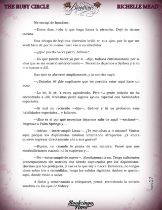 Página17
Me encogí de hombros.
—Estos días, todo lo que hago llama la atención. Dejé de darme
cuenta.
Una chispa de legítima diversión brilló en sus ojos, por lo que me
sentí bien de por lo menos traer eso a su alrededor.
—¿Qué puedo hacer por ti, Adrian?
—Es qué puedo hacer yo por ti —dije, todavía entusiasmado por la
idea que se me ocurrió anteriormente—. Necesitas dejarnos a Sydney y a mí
ir a buscar a Jill.
Sus ojos se abrieron ampliamente, y la sonrisa cayó.
—¿Dejarlos ir? ¡Me suplicaste que les permita estar aquí hace un
mes!
—Lo sé, lo sé. Y estoy agradecido. Pero tu gente todavía no ha
encontrado a Jill. Necesitas pedir alguna ayuda especial con habilidades
especiales.
—Si mal no recuerdo —dijo—, Sydney y tú ya probaron esas
habilidades especiales… y fallaron.
—¡Eso es el por qué necesitas dejarnos salir de aquí! —exclamé—.
Regresar a Palm Springs y…
—Adrian —interrumpió Lissa—. ¿Te escuchas a ti mismo? Viniste
aquí porque los Alquimistas estaban intentando atraparlos. ¿Y ahora
quieres regresar directamente ahí a sus garras?
—Bueno, no cuando lo pones de esa manera. Pensé que nos
escabulliríamos cuando no lo supieran y…
—No —interrumpió de nuevo—. Absolutamente no. Tengo suficientes
preocupaciones sin ustedes dos siendo capturados por los Alquimistas.
Querías que los protegiera, y eso es lo que voy a hacer. Entonces, no tengas
ideas sobre irte a escondidas, tengo las salidas vigiladas. Ambos se quedan
aquí, donde están a salvo.
A Salvo y comenzando a enloquecer, pensé, recordando la mirada
sombría en los ojos de Sidney.
 