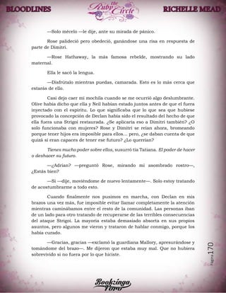 Página170
—Solo mécelo —le dije, ante su mirada de pánico.
Rose palideció pero obedeció, ganándose una risa en respuesta de
parte de Dimitri.
—Rose Hathaway, la más famosa rebelde, mostrando su lado
maternal.
Ella le sacó la lengua.
—Disfrútalo mientras puedas, camarada. Esto es lo más cerca que
estarás de ello.
Casi dejo caer mi mochila cuando se me ocurrió algo deslumbrante.
Olive había dicho que ella y Neil habían estado juntos antes de que el fuera
inyectado con el espíritu. Lo que significaba que lo que sea que hubiese
provocado la concepción de Declan había sido el resultado del hecho de que
ella fuera una Strigoi restaurada. ¿Se aplicaría eso a Dimitri también? ¿O
solo funcionaba con mujeres? Rose y Dimitri se reían ahora, bromeando
porque tener hijos era imposible para ellos… pero, ¿se daban cuenta de que
quizá si eran capaces de tener ese futuro? ¿Lo querrían?
Tienes mucho poder sobre ellos, susurró tía Tatiana. El poder de hacer
o deshacer su futuro.
—¿Adrian? —preguntó Rose, mirando mi asombrado rostro—,
¿Estás bien?
—Si —dije, moviéndome de nuevo lentamente—. Solo estoy tratando
de acostumbrarme a todo esto.
Cuando finalmente nos pusimos en marcha, con Declan en mis
brazos una vez más, fue imposible evitar llamar completamente la atención
mientras caminábamos entre el resto de la comunidad. Las personas iban
de un lado para otro tratando de recuperarse de las terribles consecuencias
del ataque Strigoi. La mayoría estaba demasiado absorta en sus propios
asuntos, pero algunos me vieron y trataron de hablar conmigo, porque los
había curado.
—Gracias, gracias —exclamó la guardiana Mallory, apresurándose y
tomándome del brazo—. Me dijeron que estaba muy mal. Que no hubiera
sobrevivido si no fuera por lo que hiciste.
 