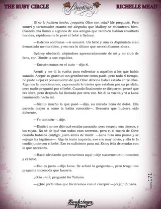 Página171
Si no lo hubiera hecho, ¿seguiría Olive con vida? Me pregunté. Pero
sonreí y tartamudee cuanto me alegraba que Mallory se encontrara bien.
Cuando ella llamó a algunos de sus amigas que también habían resultado
heridas, rápidamente le pasé el bebé a Sydney.
—Ustedes ocúltense —le susurré. Un bebé y una ex Alquimista eran
demasiado memorables, y eso era lo último que necesitábamos ahora.
Sydney obedeció, alejándose apresuradamente de mí y mi club de
fans, con Dimitri a sus espaldas.
—Encuéntranos en el auto —dijo él.
Asentí y me di la vuelta para enfrentar a aquellos a los que había
sanado. Acepté su gratitud tan gentilmente como pude, pero todo el tiempo,
no pude alejar el pensamiento de que Olive debería haber estado entre ellos.
Algunos la mencionaron, expresando lo tristes que estaban por su perdida,
pero nadie preguntó por el bebé. Cuando finalmente se disiparon, pensé que
era libre, pero después fui llamado por otra voz. Me di la vuelta y vi a Lana
caminando hacia mí.
—Siento mucho lo que pasó —dijo, su mirada llena de dolor. Ella
parecía mayor a como la había conocido—. Desearía que hubiera sido
diferente.
—Yo también—, dije.
—Dimitri no me dijo qué estaba pasando, pero respeto sus deseos, y
los tuyos. No sé de qué van todos esos secretos, pero vi el rostro de Olive
cuando hablaba contigo, justo antes de morir. —Lana hizo una pausa y se
enjugó las lágrimas—. Algo la tenía inquieta, eso era muy obvio, y ella te lo
confió junto con el bebé. Eso es suficiente para mí. Estoy feliz de ayudar con
lo que necesites.
—Hazlo olvidando que estuvimos aquí —dije suavemente—, nosotros
y el bebé.
—Eso es justo —dijo Lana. Se aclaró la garganta—, pero tengo una
pregunta incomoda que hacerte.
¿Solo una?, preguntó tía Tatiana.
—¿Qué preferirías que hiciéramos con el cuerpo? —preguntó Lana.
 