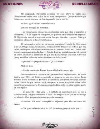 Página172
Me sorprendí. No había pensado en eso. Olive se había ido.
Literalmente había visto la luz de su aura desaparecer. Que yo tuviera que
lidiar con esto ni siquiera me había pasado por la mente.
—Uhm, ¿qué harían normalmente?
Lana se encogió de hombros.
—Le enviaríamos el cuerpo a su familia para que ellos lo sepulten o
lo cremen. O a un lugar en Houghton, si quieren lidiar con eso en seguida.
El Alquimista nos dejó esa sustancia. La que disuelve cuerpos. Dijo que
podíamos utilizarla si la necesitábamos.
Mi estomagó se retorció. La idea de manejar el cuerpo de Olive como
el de un Strigoi me daba nauseas, especialmente después de todo lo que ella
había hecho para redimirse a sí misma de su pasado. Y aun así... había visto
lo que esa sustancia podía hacer. Podría destruir completamente el cuerpo
de Olive, destruir la evidencia de que ella había tenido un bebé. Cerré los
ojos y sentí las palabras balanceándose a mí alrededor.
—¿Adrian? —preguntó Lana—. ¿Estas bien?
Abrí los ojos.
—Usa la sustancia. Eso es lo que ella hubiera querido.
Lana arqueó una ceja ante eso, pero no le di explicaciones. No podía
decirle que Olive no hubiera querido arriesgarse a que su cuerpo fuera
enviado a una funeraria o de vuelta a su familia, donde las personas podrían
darse cuenta de que tuvo un bebé y empezar a hacer preguntas. Olive había
muerto para mantener a Declan en secreto. Esto solo era otra terrible parte
de ese legado.
—De acuerdo —dijo Lana—. Y hablaba en serio hace rato, los voy a
cubrir en esto. Mi gente también lo hará. Me aseguraré de que se mantenga
en silencio. Este grupo sabe cómo guardar secretos.
—Gracias. Por todo. —Empecé a alejarme pero ella me tomó del
brazo.
—Oh, ¿qué debo decirle a tu tío? Ha estado preguntando por ti.
 