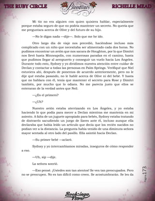 Página173
Mi tío no era alguien con quien quisiera hablar, especialmente
porque estaba seguro de que no podría mantener un secreto. No quería que
me preguntara acerca de Olive y del futuro de su hijo.
—No le digas nada —dije—. Solo que me he ido.
Otro largo día de viaje nos precedió, haciéndose incluso más
complicado con un niño que necesitaba ser alimentado cada dos horas. No
pudimos encontrar un avión que nos sacara de Houghton, por lo que Dimitri
nos llevó hasta Minneapolis, con numerosas paradas en el camino, hasta
que pudimos llegar al aeropuerto y conseguir un vuelo hacia Los Ángeles.
Durante todo esto, Sydney y yo dividimos nuestra atención entre cuidar de
Declan y contactar a todas las personas en Palm Springs. Verifiqué que Niel
estuviera ahí, después de ponernos de acuerdo anteriormente, pero no le
dije qué estaba pasando, no le hablé acerca de Olive ni del bebé. Y hasta
que no hablara con él, tenía que mantener el secreto para Rose y Dimitri
también, por mucho que lo odiara. No me parecía justo que ellos se
enteraran de la verdad antes que Neil.
—¿Es el primero?
—¿Uh?
Nuestro avión estaba aterrizando en Los Ángeles, y yo estaba
haciendo lo que podía para mecer a Declan mientras me mantenía en mi
asiento. A falta de un juguete apropiado para bebés, Sydney estaba tratando
de distraerlo sacudiendo un juego de llaves ante él, incluso aunque ella
declaraba que había leído un artículo que decía que los recién nacidos no
podían ver a la distancia. La pregunta había venido de una diminuta señora
mayor sentada al otro lado del pasillo. Ella asintió hacia Declan.
—Su primer bebé —aclaró.
Sydney y yo intercambiamos miradas, inseguros de cómo responder
a eso.
—Uh, sip —dije.
La señora sonrió.
—Eso pensé. ¡Ustedes son tan atentos! Se ven tan preocupados. Pero
no se preocupen. No es tan difícil como creen. Se acostumbrarán. Se les da
 