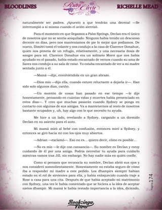 Página174
naturalmente ser padres. ¡Apuesto a que tendrán una decena! —Se
interrumpió a si misma cuando el avión aterrizó.
Para el momento en que llegamos a Palm Springs, Declan era el único
de nosotros que no se sentía aniquilado. Ninguno había tenido un descanso
decente en días, pero nos manteníamos de pie lo mejor que podíamos. De
nuevo, Dimitri tomó el volante y nos condujo a la casa de Clarence Donahue,
quien nos proveía de un refugio, relativamente, y una necesaria dosis de
sangre para mí. Clarence Donahue era un solitario Moroi que nos había
ayudado en el pasado, había estado encantado de vernos cuando su ama de
llaves nos condujo a su sala de estar. Yo estaba encantado de ver a mi madre
sentada junto a él.
—Mamá —dije, envolviéndola en un gran abrazo.
—Dios mío —dijo ella, cuando estuve reluctante a dejarla ir—. Han
sido solo algunos días, cariño.
—Un montón de cosas han pasado en ese tiempo —le dije
honestamente, pensando en cuántas vidas y muertes había presenciado en
estos días—. Y creo que muchas pasarán cuando Sydney se ponga en
contacto con algunas de sus amigas. Va a mantenernos al resto de nosotros
bastante ocupados y, uh, hay algo con lo que necesito tu ayuda.
Me hice a un lado, revelando a Sydney, cargando a un dormido
Declan en su asiento para el auto.
Mi mamá miró al bebé con confusión, entonces miró a Sydney, y
entonces se giró hacia mí con los ojos muy abiertos.
—Adrian —exclamó—. Eso no es… quiero decir, cómo es posible…
—No es mío —le dije con cansancio—. Su nombre es Declan y estoy
cuidando de él por una amiga. Podría necesitar tu ayuda para cuidarlo
mientras vamos tras Jill, sin embargo. No hay nadie más en quién confíe.
Como si pensara que reconocía su nombre, Declan abrió sus ojos y
nos consideró somnolientamente. Honestamente no estaba seguro de cómo
iba a responder mi madre a este pedido. Los dhampirs siempre habían
estado en el rol de sirvientes para ella, y había enloquecido cuando traje a
Rose a casa para una cita. Después de que había aceptado mi matrimonio
con Sydney, una vez le había comentado que se hiciera a la idea de aceptar
nietos dhampir. Mi mamá le había restado importancia a la idea, diciendo,
 