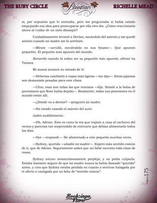 Página175
sí, por supuesto que lo entendía, pero me preguntaba si había estado
empujando esa idea para preocuparse por ella otro día. ¿Cómo reaccionaría
ahora al cuidar de un niño dhampir?
Cuidadosamente levanté a Declan, sacándolo del asiento y me quedé
atónito cuando mi madre me lo arrebató.
—Mírate —arrulló, meciéndolo en sus brazos—. Qué apuesto
pequeñín. El pequeño más apuesto del mundo.
Recuerdo cuando tú solías ser su pequeñín más apuesto, afirmó tía
Tatiana.
Mi mamá arrancó su mirada de él.
—Deberías cambiarlo a ropas más ligeras —me dijo—. Estas pijamas
son demasiado pesadas para este clima.
—Uhm, esas son todas las que tenemos —dije. Señalé a la bolsa de
provisiones que Rose había dejado—. Realmente, todas sus posesiones en el
mundo están allí.
—¿Dónde va a dormir? —preguntó mi madre.
—Ha estado usando el asiento del auto.
Jadeó audiblemente.
—Oh, Adrian. Esto es como la vez que trajiste a casa al cachorro del
vecino y parecías tan sorprendido de enterarte que debías alimentarlo todos
los días.
—Oye —respondí—. He alimentado a este pequeño muchas veces.
—Sydney, querida —añadió mi madre—. Espero más sentido común
de ti, que de Adrian. Seguramente sabes que un bebé necesita toda clase de
cosas.
Sydney estuvo momentáneamente perpleja, y no podía culparla.
Estaba bastante seguro de que mi madre nunca la había llamado “querida”
antes, y creo que Sydney estaba perdida en cuanto a sentirse halagada por
el afecto o castigada por su falta de “sentido común”.
 