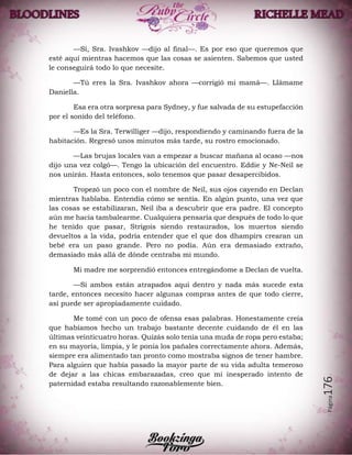 Página176
—Sí, Sra. Ivashkov —dijo al final—. Es por eso que queremos que
esté aquí mientras hacemos que las cosas se asienten. Sabemos que usted
le conseguirá todo lo que necesite.
—Tú eres la Sra. Ivashkov ahora —corrigió mi mamá—. Llámame
Daniella.
Esa era otra sorpresa para Sydney, y fue salvada de su estupefacción
por el sonido del teléfono.
—Es la Sra. Terwilliger —dijo, respondiendo y caminando fuera de la
habitación. Regresó unos minutos más tarde, su rostro emocionado.
—Las brujas locales van a empezar a buscar mañana al ocaso —nos
dijo una vez colgó—. Tengo la ubicación del encuentro. Eddie y Ne-Neil se
nos unirán. Hasta entonces, solo tenemos que pasar desapercibidos.
Tropezó un poco con el nombre de Neil, sus ojos cayendo en Declan
mientras hablaba. Entendía cómo se sentía. En algún punto, una vez que
las cosas se estabilizaran, Neil iba a descubrir que era padre. El concepto
aún me hacía tambalearme. Cualquiera pensaría que después de todo lo que
he tenido que pasar, Strigois siendo restaurados, los muertos siendo
devueltos a la vida, podría entender que el que dos dhampirs crearan un
bebé era un paso grande. Pero no podía. Aún era demasiado extraño,
demasiado más allá de dónde centraba mi mundo.
Mi madre me sorprendió entonces entregándome a Declan de vuelta.
—Si ambos están atrapados aquí dentro y nada más sucede esta
tarde, entonces necesito hacer algunas compras antes de que todo cierre,
así puede ser apropiadamente cuidado.
Me tomé con un poco de ofensa esas palabras. Honestamente creía
que habíamos hecho un trabajo bastante decente cuidando de él en las
últimas veinticuatro horas. Quizás solo tenía una muda de ropa pero estaba;
en su mayoría, limpia, y le ponía los pañales correctamente ahora. Además,
siempre era alimentado tan pronto como mostraba signos de tener hambre.
Para alguien que había pasado la mayor parte de su vida adulta temeroso
de dejar a las chicas embarazadas, creo que mi inesperado intento de
paternidad estaba resultando razonablemente bien.
 