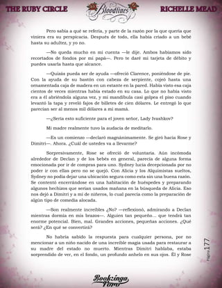 Página177
Pero sabía a qué se refería, y parte de la razón por la que quería que
viniera era su perspicacia. Después de todo, ella había criado a un bebé
hasta su adultez, y yo no.
—No queda mucho en mi cuenta —le dije. Ambos habíamos sido
recortados de fondos por mi papá—. Pero te daré mi tarjeta de débito y
puedes usarla hasta que alcance.
—Quizás pueda ser de ayuda —ofreció Clarence, poniéndose de pie.
Con la ayuda de su bastón con cabeza de serpiente, cojeó hasta una
ornamentada caja de madera en un estante en la pared. Había visto esa caja
cientos de veces mientras había estado en su casa. Lo que no había visto
era a él abriéndola alguna vez, y mi mandíbula casi golpea el piso cuando
levantó la tapa y reveló fajos de billetes de cien dólares. Le entregó lo que
parecían ser al menos mil dólares a mi mamá.
—¿Sería esto suficiente para el joven señor, Lady Ivashkov?
Mi madre realmente tuvo la audacia de meditarlo.
—Es un comienzo —declaró magnánimamente. Se giró hacia Rose y
Dimitri—. Ahora. ¿Cuál de ustedes va a llevarme?
Sorpresivamente, Rose se ofreció de voluntaria. Aún incómoda
alrededor de Declan y de los bebés en general, parecía de alguna forma
emocionada por ir de compras para uno. Sydney lucía decepcionada por no
poder ir con ellas pero no se quejó. Con Alicia y los Alquimistas sueltos,
Sydney no podía dejar una ubicación segura como esta sin una buena razón.
Se contentó encerrándose en una habitación de huéspedes y preparando
algunos hechizos que serían usados mañana en la búsqueda de Alicia. Eso
nos dejó a Dimitri y a mí de niñeros, lo cual parecía como la preparación de
algún tipo de comedia alocada.
—Son realmente increíbles ¿No? —reflexionó, admirando a Declan
mientras dormía en mis brazos—. Alguien tan pequeño… que tendrá tan
enorme potencial. Bien, mal. Grandes acciones, pequeñas acciones. ¿Qué
será? ¿En qué se convertirá?
No habría sabido la respuesta para cualquier persona, por no
mencionar a un niño nacido de una increíble magia usada para restaurar a
su madre del estado no muerto. Mientras Dimitri hablaba, estaba
sorprendido de ver, en el fondo, un profundo anhelo en sus ojos. Él y Rose
 