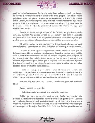 Página178
podrían haber bromeado sobre bebés, y aún bajo todo eso, me di cuenta que
él sincera y desesperadamente amaría un niño propio. Con unas pocas
palabras, sabía que podía cambiar su mundo entero si le dijera la verdad
sobre Declan, que Dimitri podía muy bien ser capaz de tener un hijo o hija
propios. Podría ser resultado de suerte temporal el que él y Rose aún no
hubieran concebido. Que la posibilidad estaba allí afuera era algo que
necesitaban saber.
Estaría en deuda contigo, murmuró tía Tatiana. Ya que desde que lo
conoces, siempre has estado detrás de él, siempre has sido el segundo
después de él. Con Rose. Con las grandes hazañas. Pero si le dijeras que
podría tener un hijo con ella, caería sobre sus rodillas y besaría tus pies.
El poder estaba en mis manos, y la tentación de decirle era casi
sobrecogedora… pero mordí mi labio. No podía. No hasta que Neil lo supiera.
Cuando mi mamá y Rose regresaron, estaba atónito de ver que se
habían convertido en amigas rápidamente. También estaba sorprendido
ante la cantidad de mercancía que se las habían arreglado para comprar en
tan corto tiempo. Un moisés, tropecientas mudas de ropa, juguetes, y un
montón de productos para bebés que ni siquiera sabía que existían. Sydney
lo miró todo con ojo crítico e inmediatamente empezó a revisar dos veces las
reseñas de los productos en su celular.
—Esto lo conseguirá por ahora —anunció mi madre—. Pero por
supuesto, eventualmente necesitará una cuna de tamaño completo, una vez
que esté más grande. Y a pesar de que ese asiento de bebé es adecuado por
ahora, vimos varios que podrían ser mucho más convenientes.
—Vimos algunos con porta vasos y sombrillas para sol —añadió
Rose.
Sydney asintió en acuerdo.
—Definitivamente necesitará una sombrilla para sol.
Sabía que no tenía sentido decirles que Declan no estaría bajo
nuestro cuidado para el momento en que necesitar un porta vasos. Cuando
se trataba de las mujeres de carácter fuerte en mi vida, encontraba que a
veces era mucho más fácil solo asentir y estar de acuerdo con lo que sea que
dictaran que era lo mejor. También debo decir que Declan parecía mucho
 