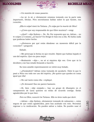 Página180
—Un montón de cosas pasaron.
—Lo sé, lo sé, y obviamente estamos tratando con la parte más
importante, Declan. Pero necesitamos hablar sobre lo que hiciste, esa
curación.
¡Ella te culpa! siseó tía Tatiana. ¡Te culpa por la muerte de Olive!
—¿Crees que soy responsable de que Olive muriera? —exigí.
—¿Qué? —dijo Sydney—. No. No. Por supuesto que no, Adrian… no
te culpes a ti mismo, ¿lo haces? Un Strigoi le hizo eso a ella. No había nada
que pudieras haber hecho.
—¿Entonces por qué estás dándome un momento difícil por la
curación? —pregunté.
Exhaló.
—Me preocupa la forma en que resultó. Dijiste que habías bajado el
uso del espíritu. Que era para mejor.
—Realmente —dije—, no sé si siquiera dije eso. Creo que tú lo
decidiste y me has estado forzando a hacerlo.
Su tono amable repentinamente se volvió muy helado.
—¿Forzándote? Adrian estoy tratando de ayudarte. Oíste lo que le
pasó a Nina con todo ese uso del espíritu. ¡No quiero que quedes en coma
igual que ella!
—No usé tanto como ella —repliqué.
—¡Te drenaste! Eso me parece bastante.
—Sí, bien —dije enojado—, hay un grupo de dhampirs en el
campamento de Lana quienes no están de acuerdo contigo. Están
agradecidos por lo que hice.
Pero no Olive, susurró tía Tatiana. Ella no tiene nada que decir.
—Adrian —dijo Sydney, obviamente tratando de calmarme—, estoy
segura de que están agradecidos, pero has acabado con esto. Necesitas
regresar a tu medicación. No puedes salvar a todos. No puedes usar el
 